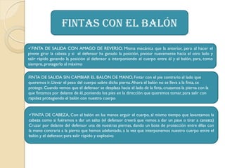 Fintas con el balón
FINTA DE SALIDA CON AMAGO DE REVERSO, Misma mecánica que la anterior, pero al hacer el
pivote girar la cabeza y si el defensor ha ganado la posición, pivotar nuevamente hacia el otro lado y
salir rápido ganando la posición al defensor e interponiendo el cuerpo entre él y el balón, para, como
siempre, protegerlo al máximo
FINTA DE SALIDA SIN CAMBIAR EL BALÓN DE MANO, Fintar con el pie contrario al lado que
queremos ir. Llevar el peso del cuerpo sobre dicha pierna.Ahora el balón no se lleva a la finta, se
protege. Cuando vemos que el defensor se desplaza hacia el lado de la finta, cruzamos la pierna con la
que fintamos por delante de él, poniendo los pies en la dirección que queremos tomar, para salir con
rapidez protegiendo el balón con nuestro cuerpo
FINTA DE CABEZA, Con el balón en las manos erguir el cuerpo, al mismo tiempo que levantamos la
cabeza como si fuéramos a dar un salto (el defensor creerá que vamos a dar un pase o tirar a canasta)
Cruzar por delante del defensor una de nuestras piernas, dando un bote de protección entre éllas con
la mano contraria a la pierna que hemos adelantado, a la vez que interponemos nuestro cuerpo entre el
balón y el defensor, para salir rápido y explosivo
 