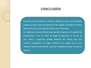El uso de las fintas debe ser racional y efectivo, ya que si son excesivas
pueden provocar mala coordinación en las jugadas y pérdida de tiempo
además de otros contratiempos tales como violaciones.
La realización de buenas fintas tiene estrecha relación con la agilidad de
movimientos y con la visión de juego. la ejecución ha de ser lo
más rápida y sorpresiva posible, debemos dar tiempo para que
nuestros compañeros no caigan también en el engaño, por lo que
debemos hacerla previamente a que los compañeros hayan tomado su
decisión.
Conclusión
 