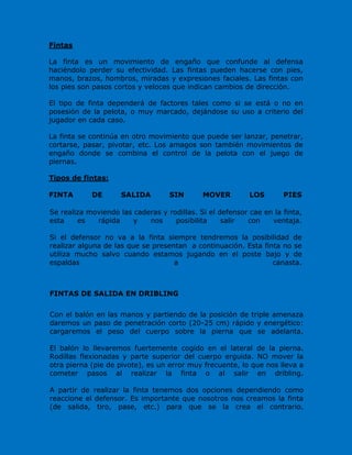 Fintas
La finta es un movimiento de engaño que confunde al defensa
haciéndolo perder su efectividad. Las fintas pueden hacerse con pies,
manos, brazos, hombros, miradas y expresiones faciales. Las fintas con
los pies son pasos cortos y veloces que indican cambios de dirección.
El tipo de finta dependerá de factores tales como si se está o no en
posesión de la pelota, o muy marcado, dejándose su uso a criterio del
jugador en cada caso.
La finta se continúa en otro movimiento que puede ser lanzar, penetrar,
cortarse, pasar, pivotar, etc. Los amagos son también movimientos de
engaño donde se combina el control de la pelota con el juego de
piernas.
Tipos de fintas:
FINTA DE SALIDA SIN MOVER LOS PIES
Se realiza moviendo las caderas y rodillas. Si el defensor cae en la finta,
esta es rápida y nos posibilita salir con ventaja.
Si el defensor no va a la finta siempre tendremos la posibilidad de
realizar alguna de las que se presentan a continuación. Esta finta no se
utiliza mucho salvo cuando estamos jugando en el poste bajo y de
espaldas a canasta.
FINTAS DE SALIDA EN DRIBLING
Con el balón en las manos y partiendo de la posición de triple amenaza
daremos un paso de penetración corto (20-25 cm) rápido y energético:
cargaremos el peso del cuerpo sobre la pierna que se adelanta.
El balón lo llevaremos fuertemente cogido en el lateral de la pierna.
Rodillas flexionadas y parte superior del cuerpo erguida. NO mover la
otra pierna (pie de pivote), es un error muy frecuente, lo que nos lleva a
cometer pasos al realizar la finta o al salir en dribling.
A partir de realizar la finta tenemos dos opciones dependiendo como
reaccione el defensor. Es importante que nosotros nos creamos la finta
(de salida, tiro, pase, etc.) para que se la crea el contrario.
 
