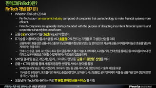 IT에부는푸른바람,펜타시스템–새로운생각/도전
 WhartonFinTech(2014)
 Fin·Tech noun: an economicindustry composed of companies that use technology to make financial systems more
efficient.
 Fintech companies are generally startups founded with the purpose of disrupting incumbent financial systems and
corporationsthatrelylessonsoftware.
 금융(Financial)과기술(Technique)의합성어
 IT기술을이용하여금융시스템을보다효율적으로만드는기업들로구성된산업을의미
 금융에서의효율성은금융서비스를보다낮은비용과향상된보안성및편의성으로제공해금융소비자들이더높은효용을달성하
게해주는것을의미
 핀테크는송금,결제,자산관리,투자등의금융서비스를IT기술(소프트웨어,디지털기기,인터넷)을통해금융소비자들이보다편
리하고낮은비용으로이용할수있게해주는기업들의집합을의미
 모바일결제및송금,개인자산관리,크라우드펀딩등‘금융·IT융합형’산업을의미
 금융+ICT의융합을통해새롭게등장한산업및서비스분야를통칭
 모바일결제및송금,개인자산관리,크라우드펀딩등금융서비스와관련된모든기술적과정을포괄
 의사결정,위험관리,포트폴리오재구성,준법관련업무,성과관리,시스템통합,온라인이체와지불등금융기관업무전반에영향
을주는기술총칭
 오늘날FinTech라는용어는주로‘IT융합모바일금융서비스’를지칭
핀테크(FinTech)란?
4
 