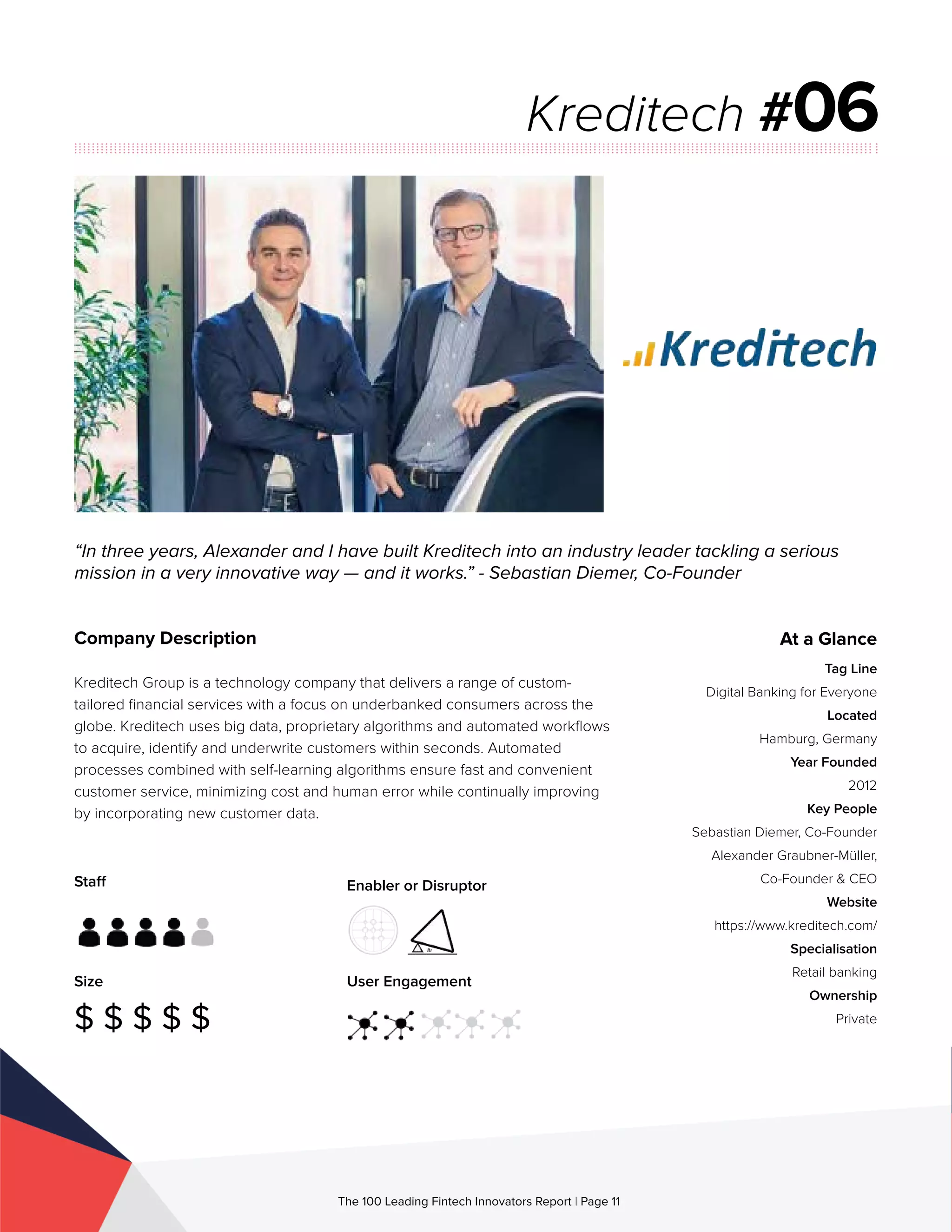 Staff
Size
$ $ $ $ $
Enabler or Disruptor
User Engagement
The 100 Leading Fintech Innovators Report | Page 11
Company Description
Kreditech Group is a technology company that delivers a range of custom-
tailored financial services with a focus on underbanked consumers across the
globe. Kreditech uses big data, proprietary algorithms and automated workflows
to acquire, identify and underwrite customers within seconds. Automated
processes combined with self-learning algorithms ensure fast and convenient
customer service, minimizing cost and human error while continually improving
by incorporating new customer data.
“In three years, Alexander and I have built Kreditech into an industry leader tackling a serious
mission in a very innovative way — and it works.” - Sebastian Diemer, Co-Founder
Kreditech #06
At a Glance
Tag Line
Digital Banking for Everyone
Located
Hamburg, Germany
Year Founded
2012
Key People
Sebastian Diemer, Co-Founder
Alexander Graubner-Müller,
Co-Founder & CEO
Website
https://www.kreditech.com/
Specialisation
Retail banking
Ownership
Private
 