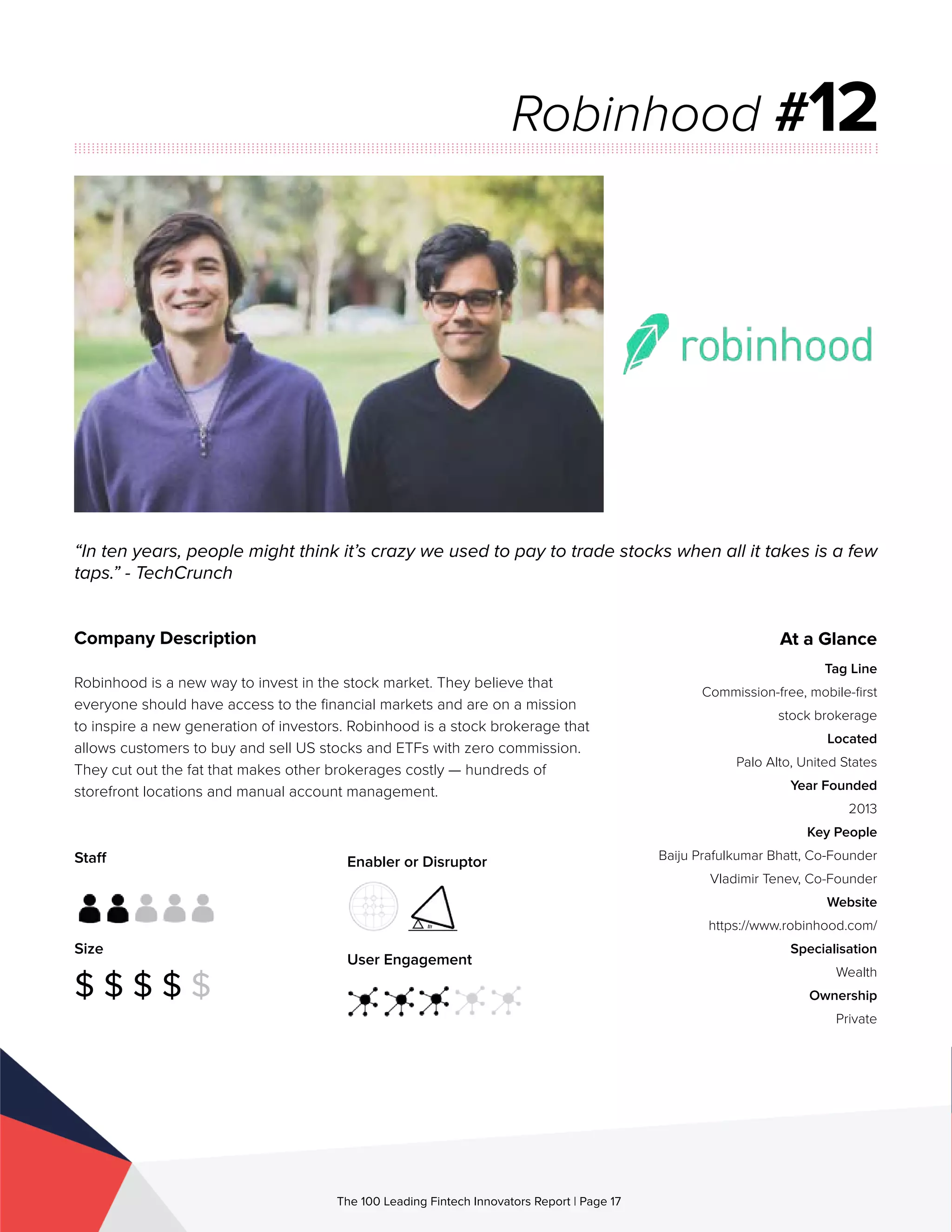 Staff
Size
$ $ $ $ $
Enabler or Disruptor
User Engagement
The 100 Leading Fintech Innovators Report | Page 17
Company Description
Robinhood is a new way to invest in the stock market. They believe that
everyone should have access to the financial markets and are on a mission
to inspire a new generation of investors. Robinhood is a stock brokerage that
allows customers to buy and sell US stocks and ETFs with zero commission.
They cut out the fat that makes other brokerages costly — hundreds of
storefront locations and manual account management.
“In ten years, people might think it’s crazy we used to pay to trade stocks when all it takes is a few
taps.” - TechCrunch
Robinhood #12
At a Glance
Tag Line
Commission-free, mobile-first
stock brokerage
Located
Palo Alto, United States
Year Founded
2013
Key People
Baiju Prafulkumar Bhatt, Co-Founder
Vladimir Tenev, Co-Founder
Website
https://www.robinhood.com/
Specialisation
Wealth
Ownership
Private
 