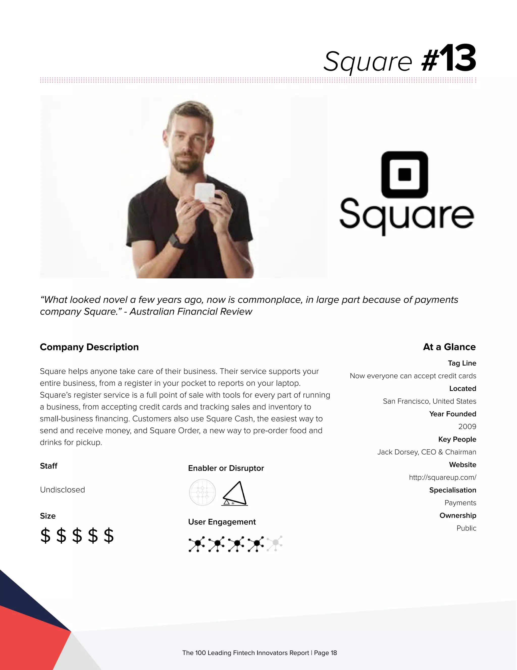 Staff
Undisclosed
Size
$ $ $ $ $
Enabler or Disruptor
User Engagement
The 100 Leading Fintech Innovators Report | Page 18
Company Description
Square helps anyone take care of their business. Their service supports your
entire business, from a register in your pocket to reports on your laptop.
Square’s register service is a full point of sale with tools for every part of running
a business, from accepting credit cards and tracking sales and inventory to
small-business financing. Customers also use Square Cash, the easiest way to
send and receive money, and Square Order, a new way to pre-order food and
drinks for pickup.
“What looked novel a few years ago, now is commonplace, in large part because of payments
company Square.” - Australian Financial Review
Square #13
At a Glance
Tag Line
Now everyone can accept credit cards
Located
San Francisco, United States
Year Founded
2009
Key People
Jack Dorsey, CEO & Chairman
Website
http://squareup.com/
Specialisation
Payments
Ownership
Public
 