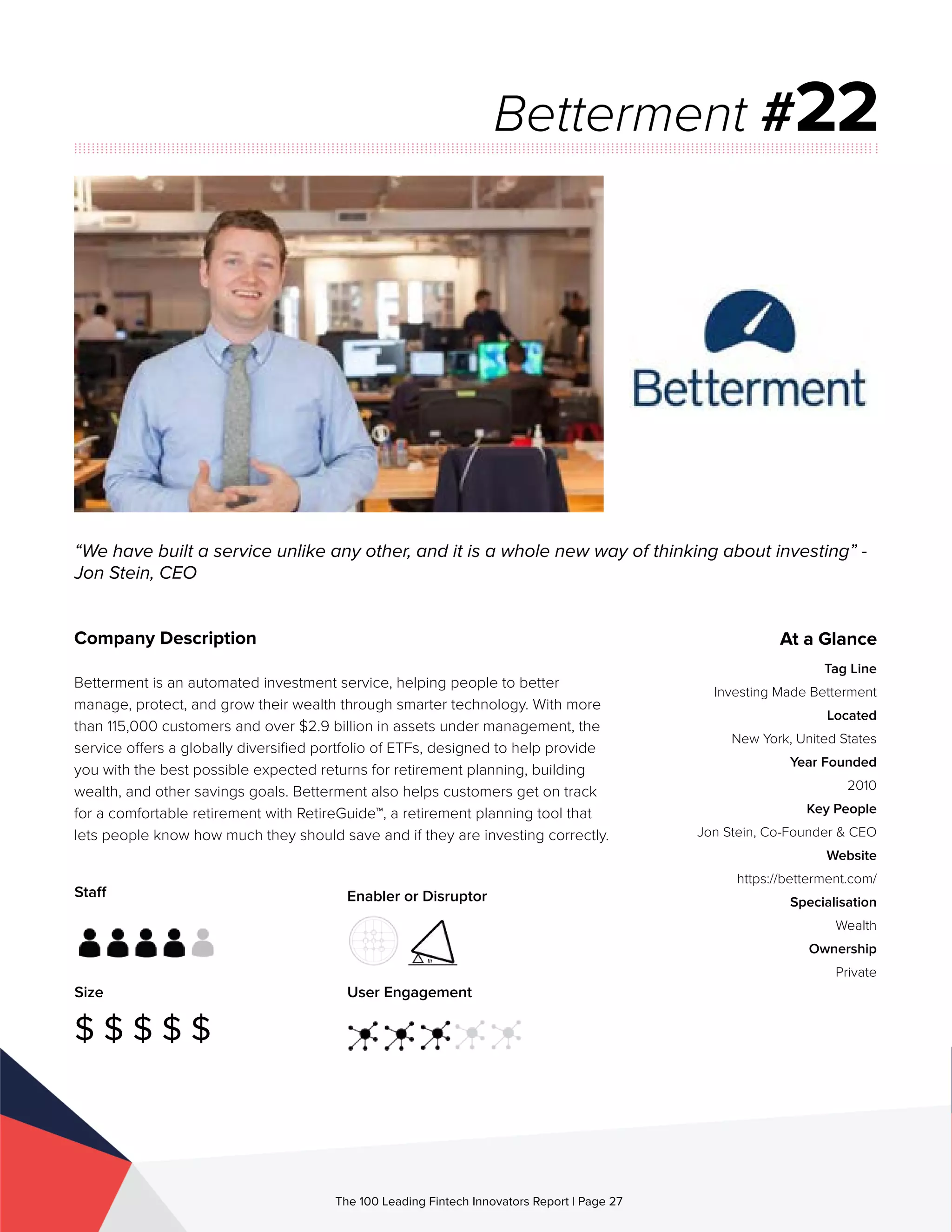 Staff
Size
$ $ $ $ $
Enabler or Disruptor
User Engagement
The 100 Leading Fintech Innovators Report | Page 27
Company Description
Betterment is an automated investment service, helping people to better
manage, protect, and grow their wealth through smarter technology. With more
than 115,000 customers and over $2.9 billion in assets under management, the
service offers a globally diversified portfolio of ETFs, designed to help provide
you with the best possible expected returns for retirement planning, building
wealth, and other savings goals. Betterment also helps customers get on track
for a comfortable retirement with RetireGuide™, a retirement planning tool that
lets people know how much they should save and if they are investing correctly.
“We have built a service unlike any other, and it is a whole new way of thinking about investing” -
Jon Stein, CEO
Betterment #22
At a Glance
Tag Line
Investing Made Betterment
Located
New York, United States
Year Founded
2010
Key People
Jon Stein, Co-Founder & CEO
Website
https://betterment.com/
Specialisation
Wealth
Ownership
Private
 