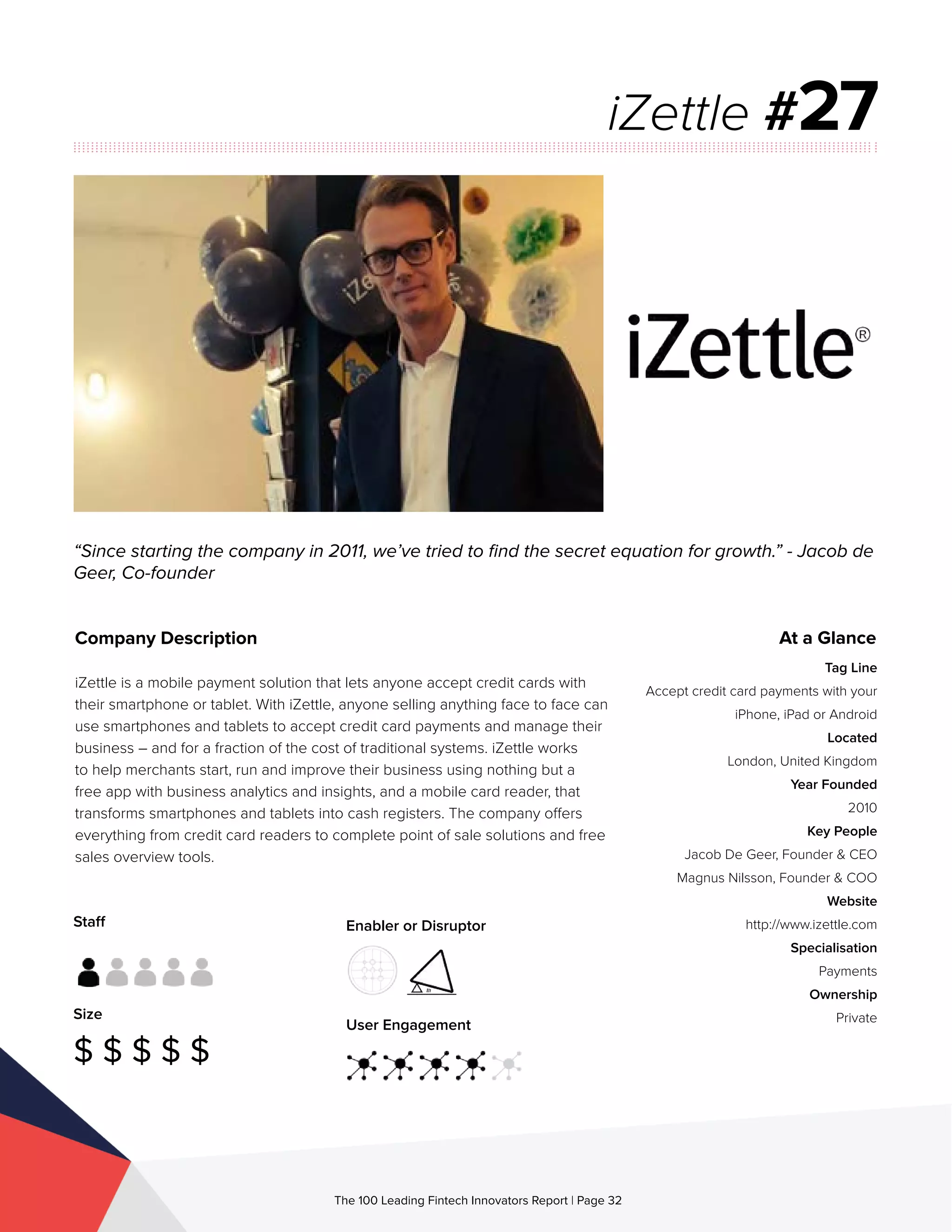 Staff
Size
$ $ $ $ $
Enabler or Disruptor
User Engagement
The 100 Leading Fintech Innovators Report | Page 32
Company Description
iZettle is a mobile payment solution that lets anyone accept credit cards with
their smartphone or tablet. With iZettle, anyone selling anything face to face can
use smartphones and tablets to accept credit card payments and manage their
business – and for a fraction of the cost of traditional systems. iZettle works
to help merchants start, run and improve their business using nothing but a
free app with business analytics and insights, and a mobile card reader, that
transforms smartphones and tablets into cash registers. The company offers
everything from credit card readers to complete point of sale solutions and free
sales overview tools.
“Since starting the company in 2011, we’ve tried to find the secret equation for growth.” - Jacob de
Geer, Co-founder
iZettle #27
At a Glance
Tag Line
Accept credit card payments with your
iPhone, iPad or Android
Located
London, United Kingdom
Year Founded
2010
Key People
Jacob De Geer, Founder & CEO
Magnus Nilsson, Founder & COO
Website
http://www.izettle.com
Specialisation
Payments
Ownership
Private
 