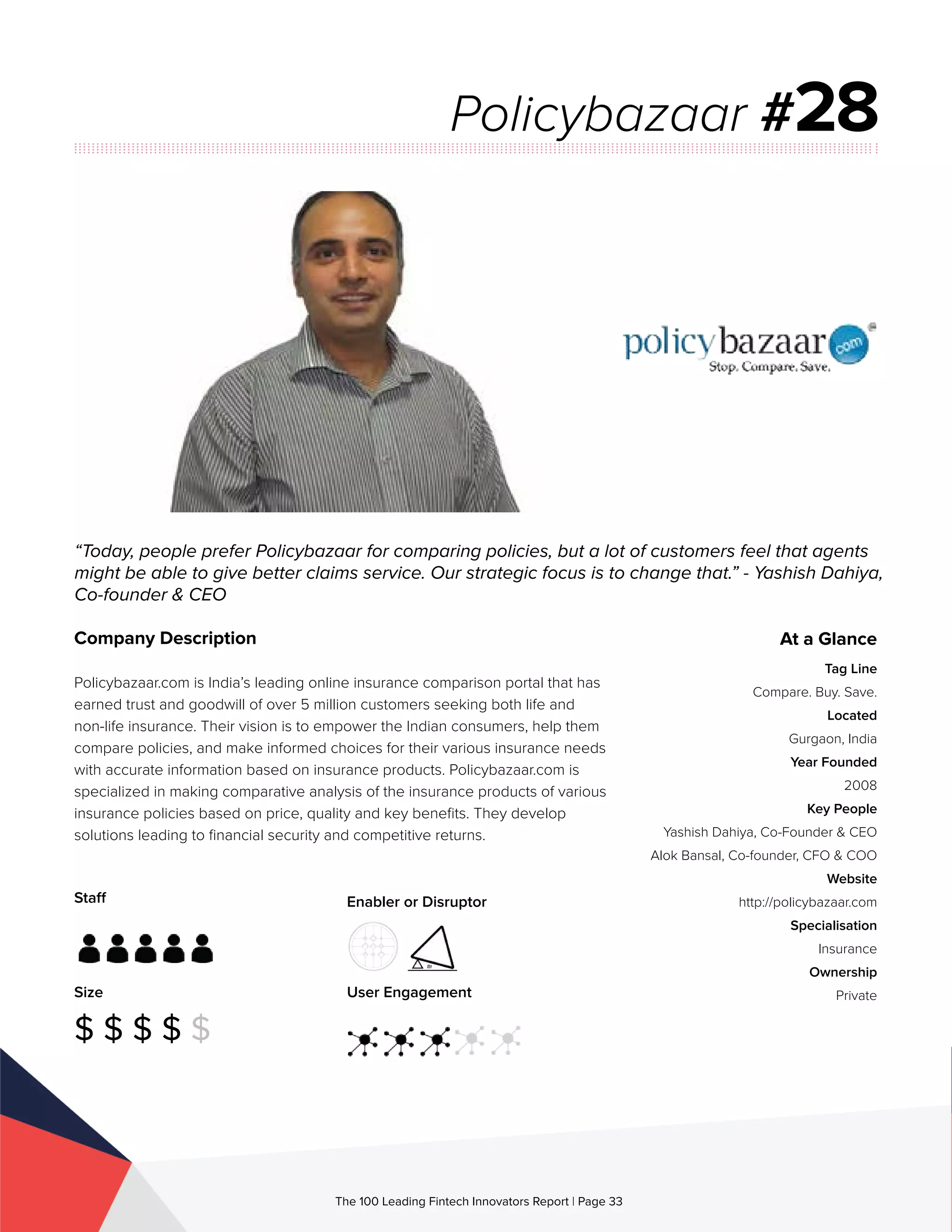 Staff
Size
$ $ $ $ $
Enabler or Disruptor
User Engagement
The 100 Leading Fintech Innovators Report | Page 33
Company Description
Policybazaar.com is India’s leading online insurance comparison portal that has
earned trust and goodwill of over 5 million customers seeking both life and
non-life insurance. Their vision is to empower the Indian consumers, help them
compare policies, and make informed choices for their various insurance needs
with accurate information based on insurance products. Policybazaar.com is
specialized in making comparative analysis of the insurance products of various
insurance policies based on price, quality and key benefits. They develop
solutions leading to financial security and competitive returns.
“Today, people prefer Policybazaar for comparing policies, but a lot of customers feel that agents
might be able to give better claims service. Our strategic focus is to change that.” - Yashish Dahiya,
Co-founder & CEO
Policybazaar #28
At a Glance
Tag Line
Compare. Buy. Save.
Located
Gurgaon, India
Year Founded
2008
Key People
Yashish Dahiya, Co-Founder & CEO
Alok Bansal, Co-founder, CFO & COO
Website
http://policybazaar.com
Specialisation
Insurance
Ownership
Private
 