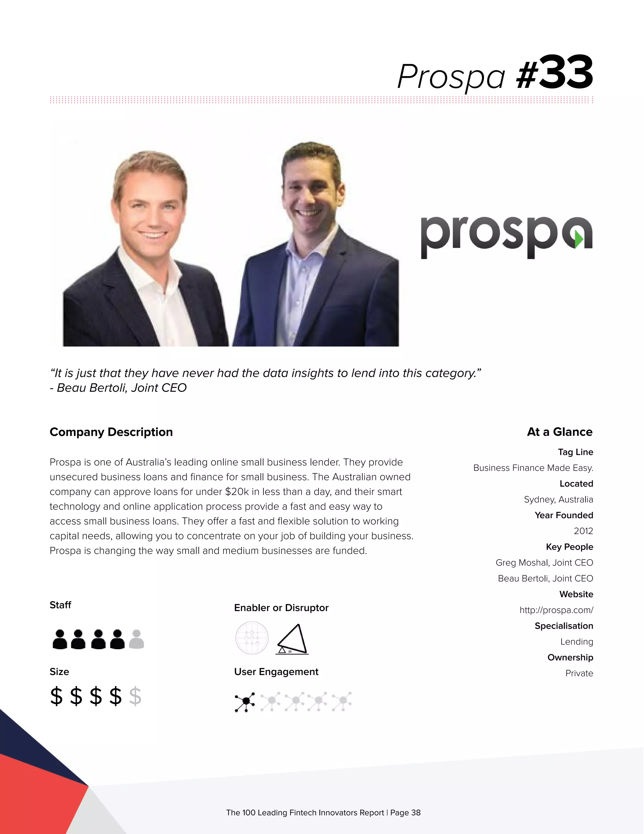 Staff
Size
$ $ $ $ $
Enabler or Disruptor
User Engagement
The 100 Leading Fintech Innovators Report | Page 38
Company Description
Prospa is one of Australia’s leading online small business lender. They provide
unsecured business loans and finance for small business. The Australian owned
company can approve loans for under $20k in less than a day, and their smart
technology and online application process provide a fast and easy way to
access small business loans. They offer a fast and flexible solution to working
capital needs, allowing you to concentrate on your job of building your business.
Prospa is changing the way small and medium businesses are funded.
“It is just that they have never had the data insights to lend into this category.”
- Beau Bertoli, Joint CEO
Prospa #33
At a Glance
Tag Line
Business Finance Made Easy.
Located
Sydney, Australia
Year Founded
2012
Key People
Greg Moshal, Joint CEO
Beau Bertoli, Joint CEO
Website
http://prospa.com/
Specialisation
Lending
Ownership
Private
 