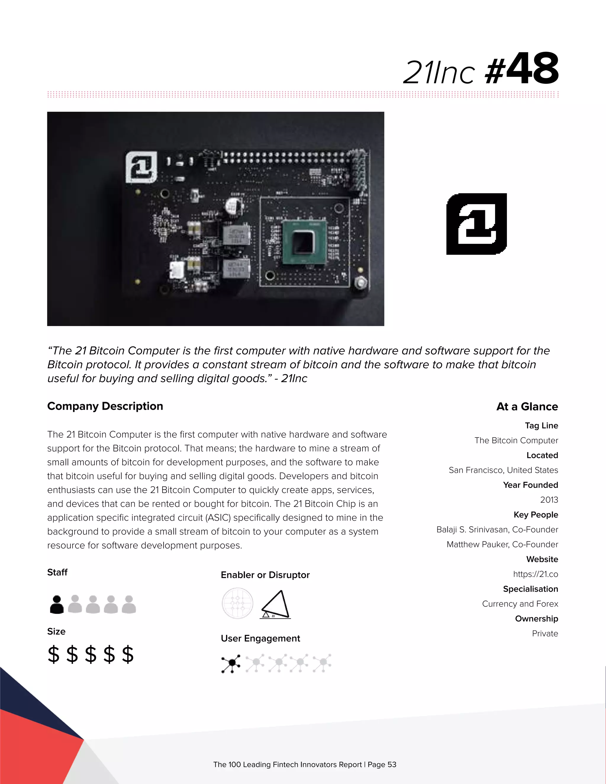 Staff
Size
$ $ $ $ $
Enabler or Disruptor
User Engagement
The 100 Leading Fintech Innovators Report | Page 53
Company Description
The 21 Bitcoin Computer is the first computer with native hardware and software
support for the Bitcoin protocol. That means; the hardware to mine a stream of
small amounts of bitcoin for development purposes, and the software to make
that bitcoin useful for buying and selling digital goods. Developers and bitcoin
enthusiasts can use the 21 Bitcoin Computer to quickly create apps, services,
and devices that can be rented or bought for bitcoin. The 21 Bitcoin Chip is an
application specific integrated circuit (ASIC) specifically designed to mine in the
background to provide a small stream of bitcoin to your computer as a system
resource for software development purposes.
“The 21 Bitcoin Computer is the first computer with native hardware and software support for the
Bitcoin protocol. It provides a constant stream of bitcoin and the software to make that bitcoin
useful for buying and selling digital goods.” - 21Inc
21Inc #48
At a Glance
Tag Line
The Bitcoin Computer
Located
San Francisco, United States
Year Founded
2013
Key People
Balaji S. Srinivasan, Co-Founder
Matthew Pauker, Co-Founder
Website
https://21.co
Specialisation
Currency and Forex
Ownership
Private
 