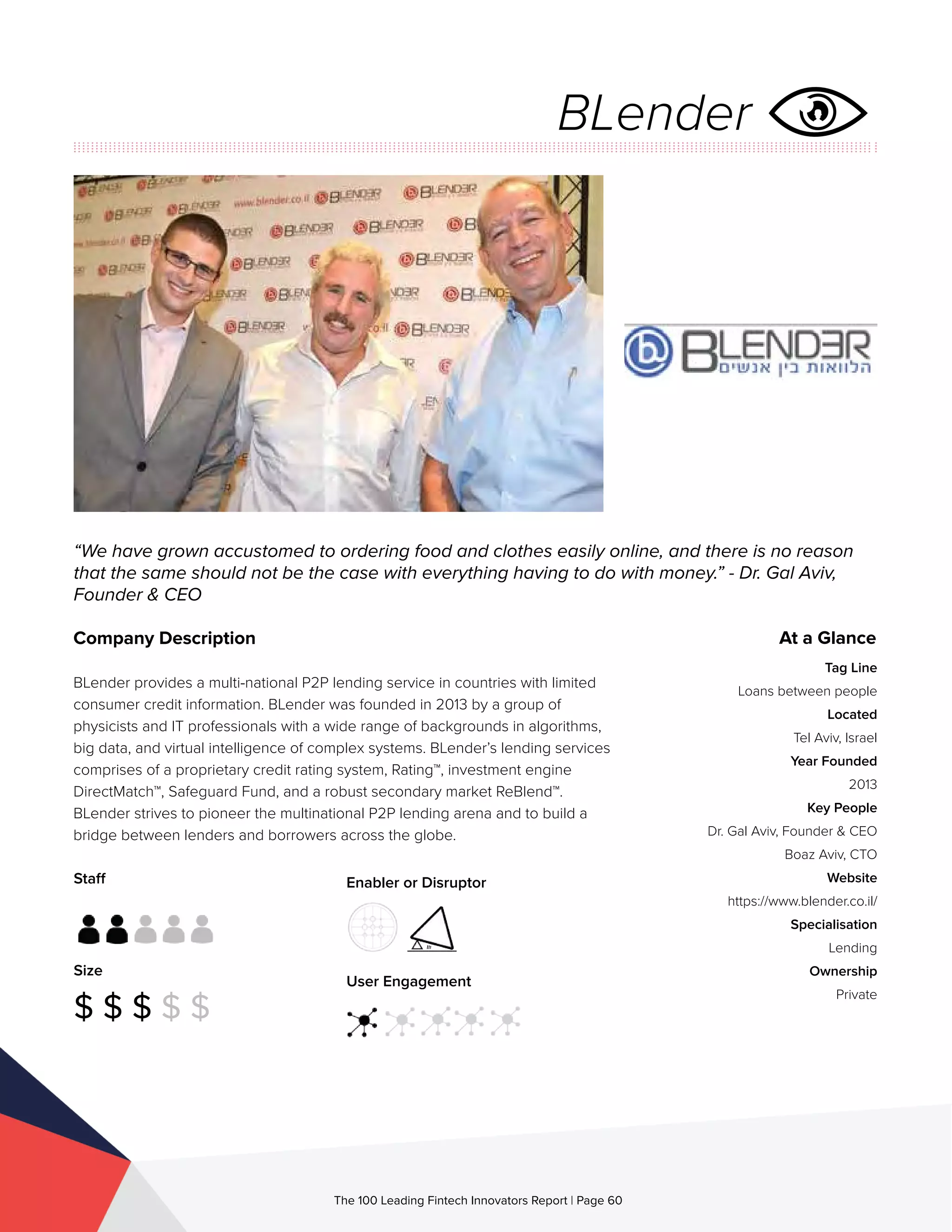 Staff
Size
$ $ $ $ $
Enabler or Disruptor
User Engagement
The 100 Leading Fintech Innovators Report | Page 60
Company Description
BLender provides a multi-national P2P lending service in countries with limited
consumer credit information. BLender was founded in 2013 by a group of
physicists and IT professionals with a wide range of backgrounds in algorithms,
big data, and virtual intelligence of complex systems. BLender’s lending services
comprises of a proprietary credit rating system, Rating™, investment engine
DirectMatch™, Safeguard Fund, and a robust secondary market ReBlend™.
BLender strives to pioneer the multinational P2P lending arena and to build a
bridge between lenders and borrowers across the globe.
“We have grown accustomed to ordering food and clothes easily online, and there is no reason
that the same should not be the case with everything having to do with money.” - Dr. Gal Aviv,
Founder & CEO
At a Glance
Tag Line
Loans between people
Located
Tel Aviv, Israel
Year Founded
2013
Key People
Dr. Gal Aviv, Founder & CEO
Boaz Aviv, CTO
Website
https://www.blender.co.il/
Specialisation
Lending
Ownership
Private
BLender
 