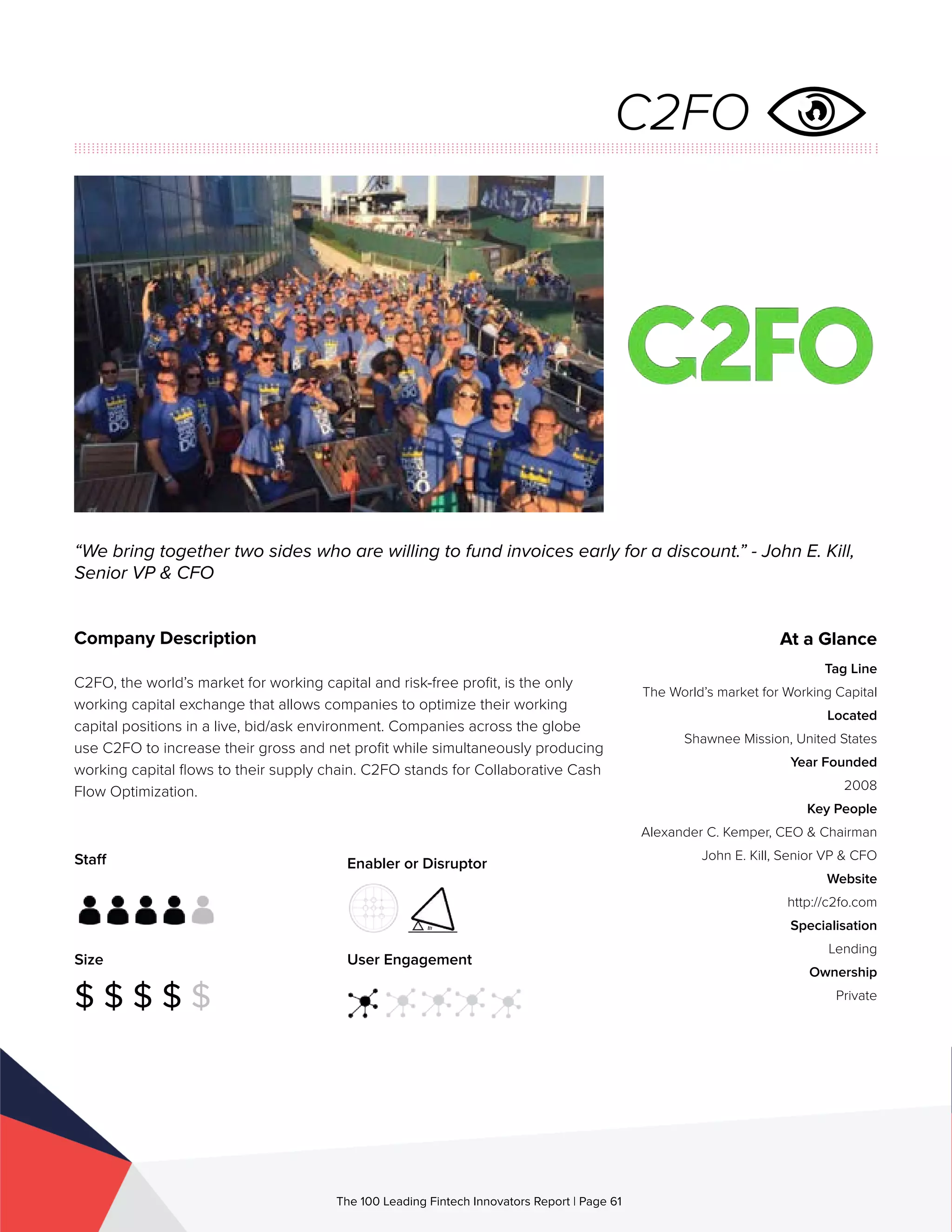 Staff
Size
$ $ $ $ $
Enabler or Disruptor
User Engagement
The 100 Leading Fintech Innovators Report | Page 61
Company Description
C2FO, the world’s market for working capital and risk-free profit, is the only
working capital exchange that allows companies to optimize their working
capital positions in a live, bid/ask environment. Companies across the globe
use C2FO to increase their gross and net profit while simultaneously producing
working capital flows to their supply chain. C2FO stands for Collaborative Cash
Flow Optimization.
“We bring together two sides who are willing to fund invoices early for a discount.” - John E. Kill,
Senior VP & CFO
At a Glance
Tag Line
The World’s market for Working Capital
Located
Shawnee Mission, United States
Year Founded
2008
Key People
Alexander C. Kemper, CEO & Chairman
John E. Kill, Senior VP & CFO
Website
http://c2fo.com
Specialisation
Lending
Ownership
Private
C2FO
 