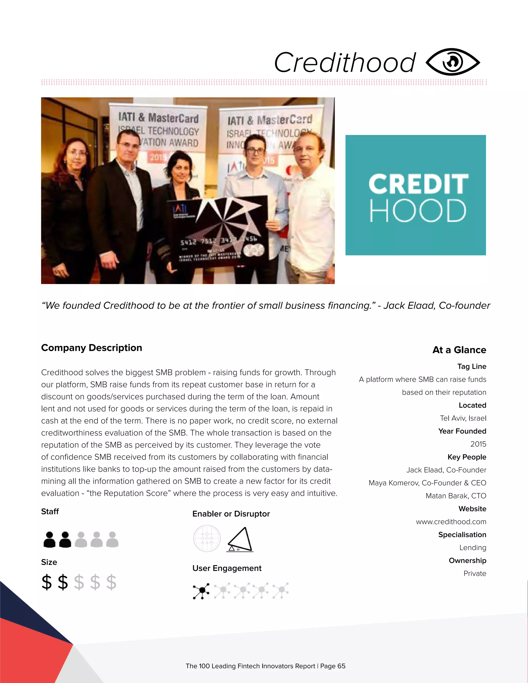 Staff
Size
$ $ $ $ $
Enabler or Disruptor
User Engagement
The 100 Leading Fintech Innovators Report | Page 65
Company Description
Credithood solves the biggest SMB problem - raising funds for growth. Through
our platform, SMB raise funds from its repeat customer base in return for a
discount on goods/services purchased during the term of the loan. Amount
lent and not used for goods or services during the term of the loan, is repaid in
cash at the end of the term. There is no paper work, no credit score, no external
creditworthiness evaluation of the SMB. The whole transaction is based on the
reputation of the SMB as perceived by its customer. They leverage the vote
of confidence SMB received from its customers by collaborating with financial
institutions like banks to top-up the amount raised from the customers by data-
mining all the information gathered on SMB to create a new factor for its credit
evaluation - “the Reputation Score” where the process is very easy and intuitive.
“We founded Credithood to be at the frontier of small business financing.” - Jack Elaad, Co-founder
At a Glance
Tag Line
A platform where SMB can raise funds
based on their reputation
Located
Tel Aviv, Israel
Year Founded
2015
Key People
Jack Elaad, Co-Founder
Maya Komerov, Co-Founder & CEO
Matan Barak, CTO
Website
www.credithood.com
Specialisation
Lending
Ownership
Private
Credithood
 