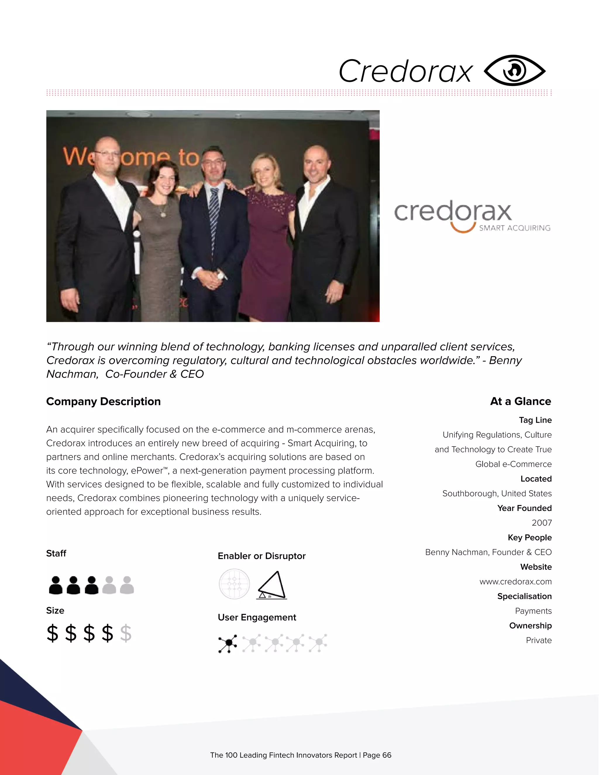 Staff
Size
$ $ $ $ $
Enabler or Disruptor
User Engagement
The 100 Leading Fintech Innovators Report | Page 66
Company Description
An acquirer specifically focused on the e-commerce and m-commerce arenas,
Credorax introduces an entirely new breed of acquiring - Smart Acquiring, to
partners and online merchants. Credorax’s acquiring solutions are based on
its core technology, ePower™, a next-generation payment processing platform.
With services designed to be flexible, scalable and fully customized to individual
needs, Credorax combines pioneering technology with a uniquely service-
oriented approach for exceptional business results.
“Through our winning blend of technology, banking licenses and unparalled client services,
Credorax is overcoming regulatory, cultural and technological obstacles worldwide.” - Benny
Nachman, Co-Founder & CEO
At a Glance
Tag Line
Unifying Regulations, Culture
and Technology to Create True
Global e-Commerce
Located
Southborough, United States
Year Founded
2007
Key People
Benny Nachman, Founder & CEO
Website
www.credorax.com
Specialisation
Payments
Ownership
Private
Credorax
 