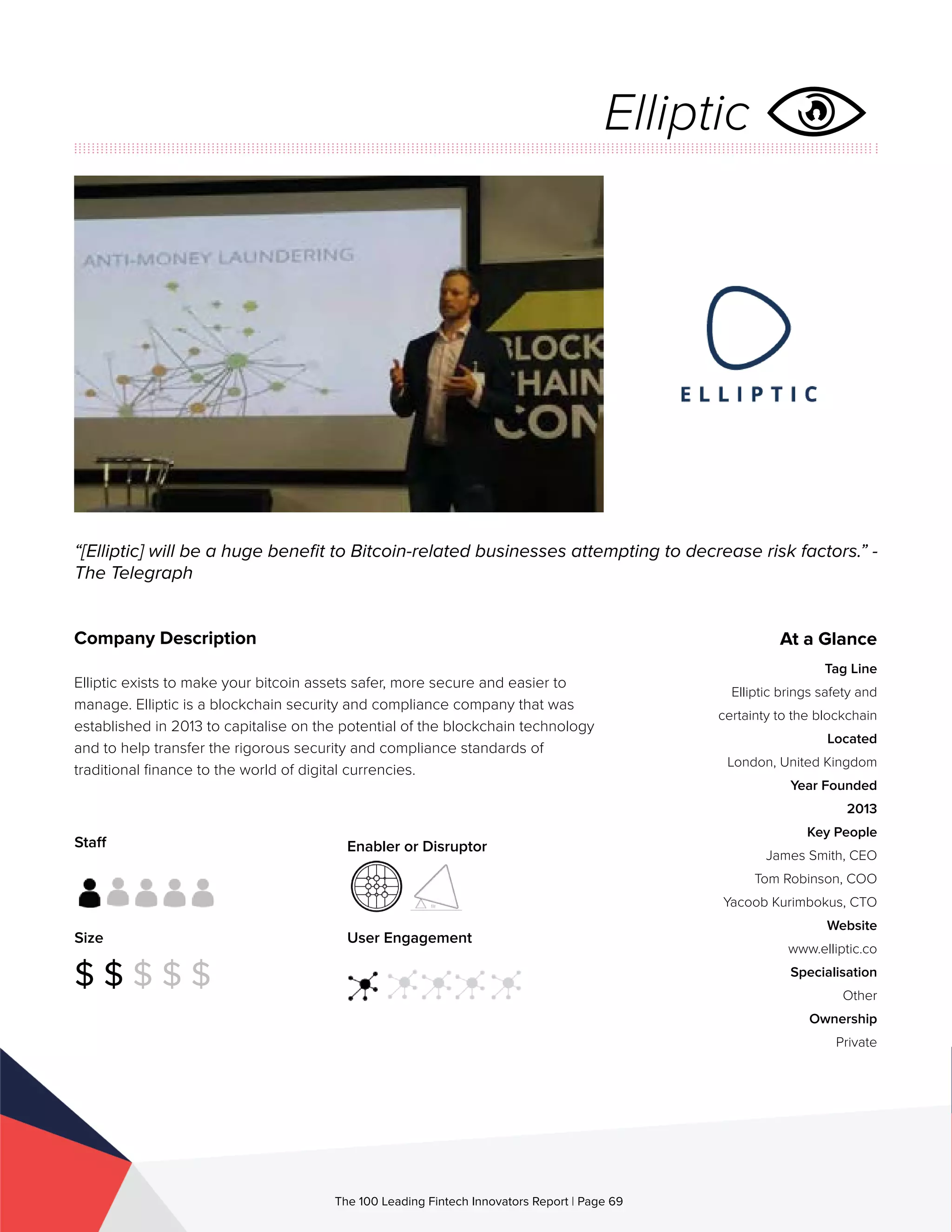 Staff
Size
$ $ $ $ $
Enabler or Disruptor
User Engagement
The 100 Leading Fintech Innovators Report | Page 69
Company Description
Elliptic exists to make your bitcoin assets safer, more secure and easier to
manage. Elliptic is a blockchain security and compliance company that was
established in 2013 to capitalise on the potential of the blockchain technology
and to help transfer the rigorous security and compliance standards of
traditional finance to the world of digital currencies.
“[Elliptic] will be a huge benefit to Bitcoin-related businesses attempting to decrease risk factors.” -
The Telegraph
At a Glance
Tag Line
Elliptic brings safety and
certainty to the blockchain
Located
London, United Kingdom
Year Founded
2013
Key People
James Smith, CEO
Tom Robinson, COO
Yacoob Kurimbokus, CTO
Website
www.elliptic.co
Specialisation
Other
Ownership
Private
Elliptic
 