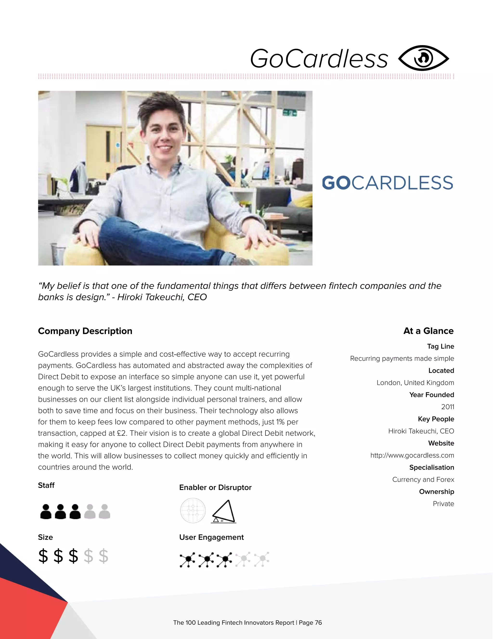Staff
Size
$ $ $ $ $
Enabler or Disruptor
User Engagement
The 100 Leading Fintech Innovators Report | Page 76
Company Description
GoCardless provides a simple and cost-effective way to accept recurring
payments. GoCardless has automated and abstracted away the complexities of
Direct Debit to expose an interface so simple anyone can use it, yet powerful
enough to serve the UK’s largest institutions. They count multi-national
businesses on our client list alongside individual personal trainers, and allow
both to save time and focus on their business. Their technology also allows
for them to keep fees low compared to other payment methods, just 1% per
transaction, capped at £2. Their vision is to create a global Direct Debit network,
making it easy for anyone to collect Direct Debit payments from anywhere in
the world. This will allow businesses to collect money quickly and efficiently in
countries around the world.
“My belief is that one of the fundamental things that differs between fintech companies and the
banks is design.” - Hiroki Takeuchi, CEO
At a Glance
Tag Line
Recurring payments made simple
Located
London, United Kingdom
Year Founded
2011
Key People
Hiroki Takeuchi, CEO
Website
http://www.gocardless.com
Specialisation
Currency and Forex
Ownership
Private
GoCardless
 