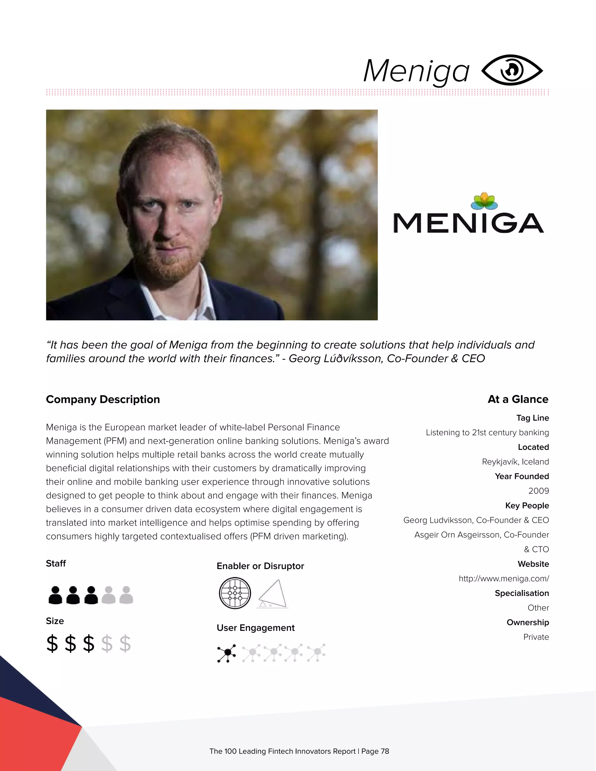 Staff
Size
$ $ $ $ $
Enabler or Disruptor
User Engagement
The 100 Leading Fintech Innovators Report | Page 78
Company Description
Meniga is the European market leader of white-label Personal Finance
Management (PFM) and next-generation online banking solutions. Meniga’s award
winning solution helps multiple retail banks across the world create mutually
beneficial digital relationships with their customers by dramatically improving
their online and mobile banking user experience through innovative solutions
designed to get people to think about and engage with their finances. Meniga
believes in a consumer driven data ecosystem where digital engagement is
translated into market intelligence and helps optimise spending by offering
consumers highly targeted contextualised offers (PFM driven marketing).
“It has been the goal of Meniga from the beginning to create solutions that help individuals and
families around the world with their finances.” - Georg Lúðvíksson, Co-Founder & CEO
At a Glance
Tag Line
Listening to 21st century banking
Located
Reykjavík, Iceland
Year Founded
2009
Key People
Georg Ludviksson, Co-Founder & CEO
Asgeir Orn Asgeirsson, Co-Founder
& CTO
Website
http://www.meniga.com/
Specialisation
Other
Ownership
Private
Meniga
 