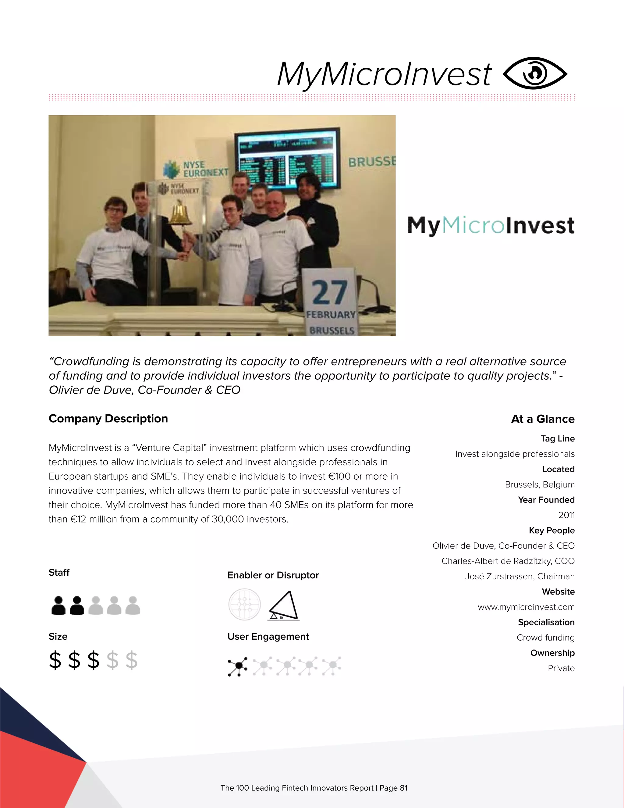 Staff
Size
$ $ $ $ $
Enabler or Disruptor
User Engagement
The 100 Leading Fintech Innovators Report | Page 81
Company Description
MyMicroInvest is a “Venture Capital” investment platform which uses crowdfunding
techniques to allow individuals to select and invest alongside professionals in
European startups and SME’s. They enable individuals to invest €100 or more in
innovative companies, which allows them to participate in successful ventures of
their choice. MyMicroInvest has funded more than 40 SMEs on its platform for more
than €12 million from a community of 30,000 investors.
“Crowdfunding is demonstrating its capacity to offer entrepreneurs with a real alternative source
of funding and to provide individual investors the opportunity to participate to quality projects.” -
Olivier de Duve, Co-Founder & CEO
At a Glance
Tag Line
Invest alongside professionals
Located
Brussels, Belgium
Year Founded
2011
Key People
Olivier de Duve, Co-Founder & CEO
Charles-Albert de Radzitzky, COO
José Zurstrassen, Chairman
Website
www.mymicroinvest.com
Specialisation
Crowd funding
Ownership
Private
MyMicroInvest
 