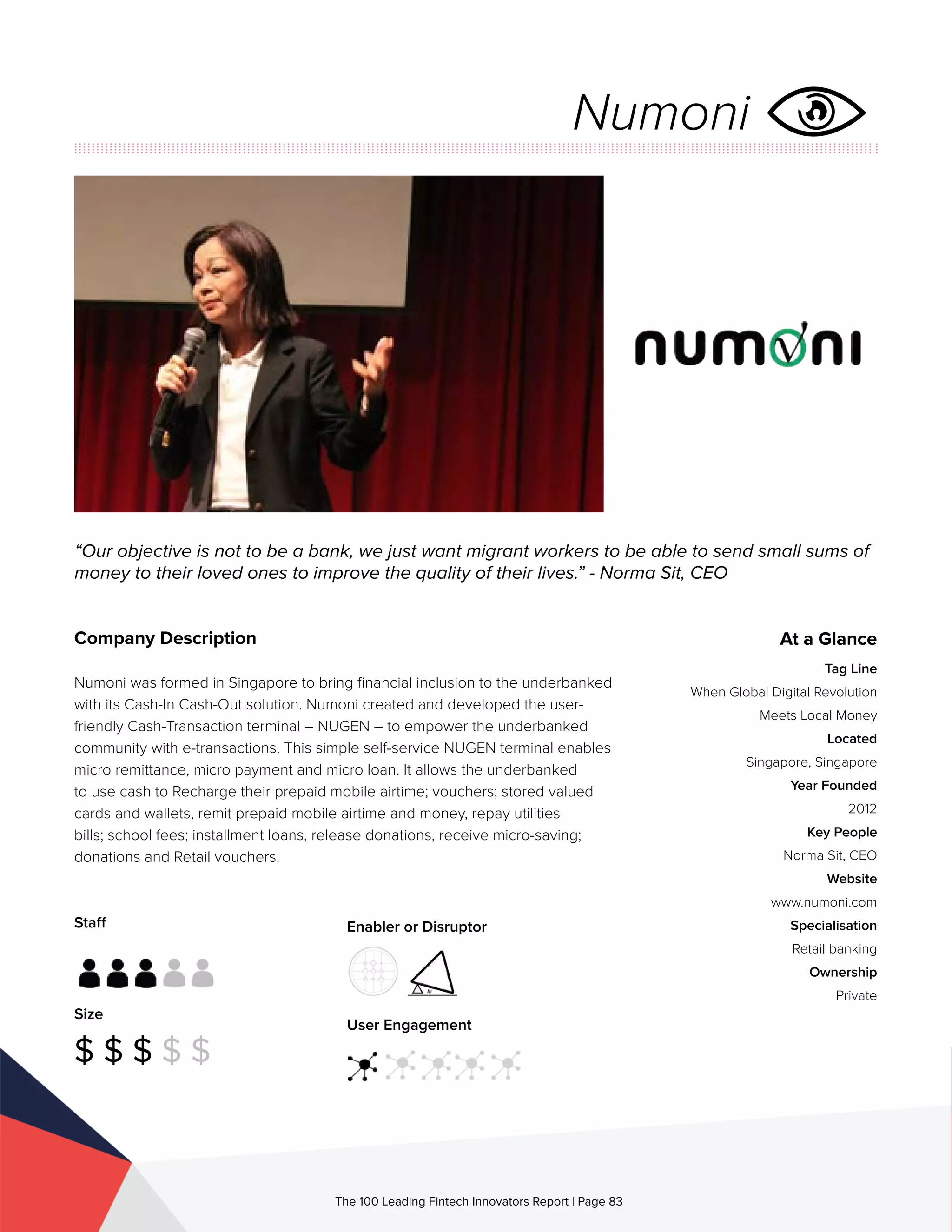 Staff
Size
$ $ $ $ $
Enabler or Disruptor
User Engagement
The 100 Leading Fintech Innovators Report | Page 83
Company Description
Numoni was formed in Singapore to bring financial inclusion to the underbanked
with its Cash-In Cash-Out solution. Numoni created and developed the user-
friendly Cash-Transaction terminal – NUGEN – to empower the underbanked
community with e-transactions. This simple self-service NUGEN terminal enables
micro remittance, micro payment and micro loan. It allows the underbanked
to use cash to Recharge their prepaid mobile airtime; vouchers; stored valued
cards and wallets, remit prepaid mobile airtime and money, repay utilities
bills; school fees; installment loans, release donations, receive micro-saving;
donations and Retail vouchers.
“Our objective is not to be a bank, we just want migrant workers to be able to send small sums of
money to their loved ones to improve the quality of their lives.” - Norma Sit, CEO
At a Glance
Tag Line
When Global Digital Revolution
Meets Local Money
Located
Singapore, Singapore
Year Founded
2012
Key People
Norma Sit, CEO
Website
www.numoni.com
Specialisation
Retail banking
Ownership
Private
Numoni
 
