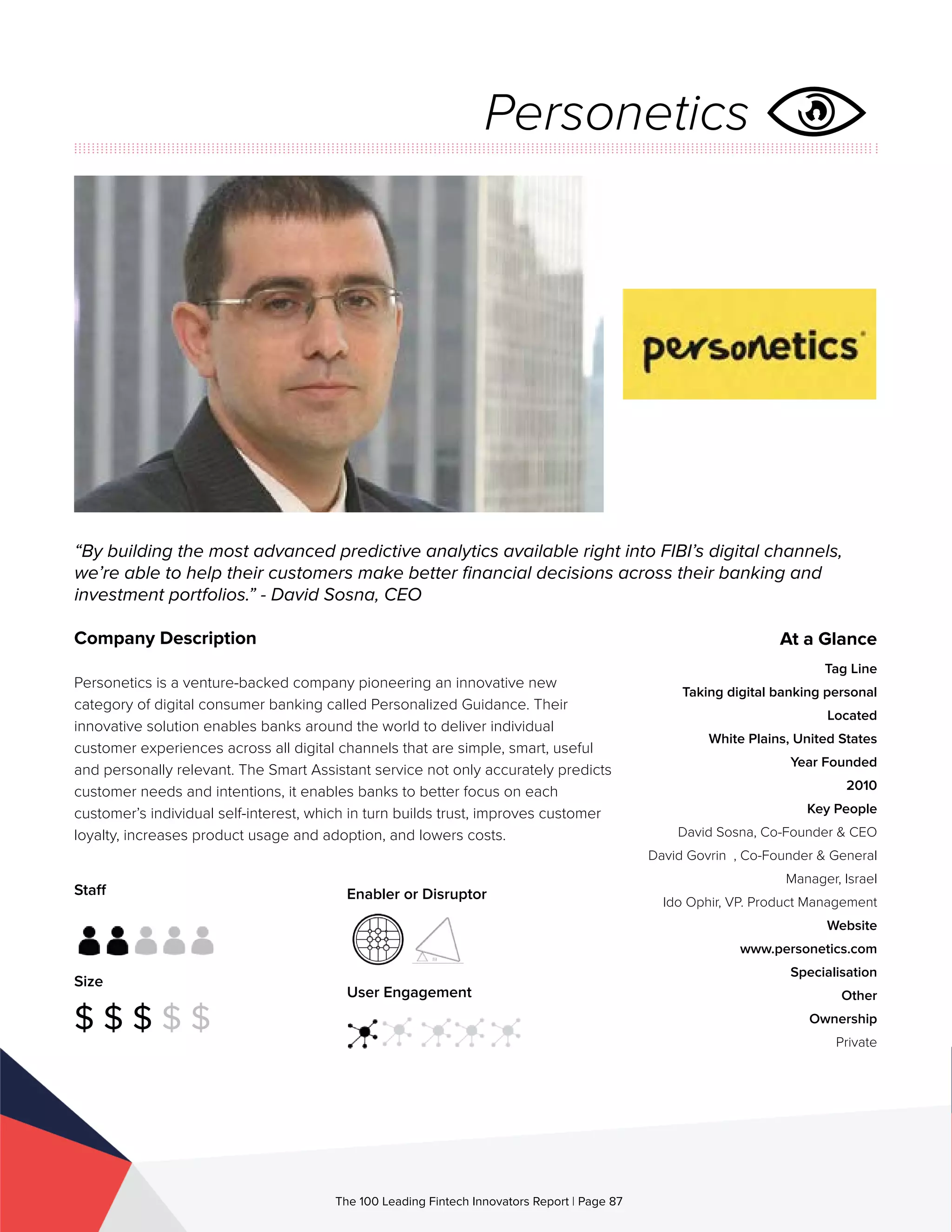 Staff
Size
$ $ $ $ $
Enabler or Disruptor
User Engagement
The 100 Leading Fintech Innovators Report | Page 87
Company Description
Personetics is a venture-backed company pioneering an innovative new
category of digital consumer banking called Personalized Guidance. Their
innovative solution enables banks around the world to deliver individual
customer experiences across all digital channels that are simple, smart, useful
and personally relevant. The Smart Assistant service not only accurately predicts
customer needs and intentions, it enables banks to better focus on each
customer’s individual self-interest, which in turn builds trust, improves customer
loyalty, increases product usage and adoption, and lowers costs.
“By building the most advanced predictive analytics available right into FIBI’s digital channels,
we’re able to help their customers make better financial decisions across their banking and
investment portfolios.” - David Sosna, CEO
At a Glance
Tag Line
Taking digital banking personal
Located
White Plains, United States
Year Founded
2010
Key People
David Sosna, Co-Founder & CEO
David Govrin , Co-Founder & General
Manager, Israel
Ido Ophir, VP. Product Management
Website
www.personetics.com
Specialisation
Other
Ownership
Private
Personetics
 