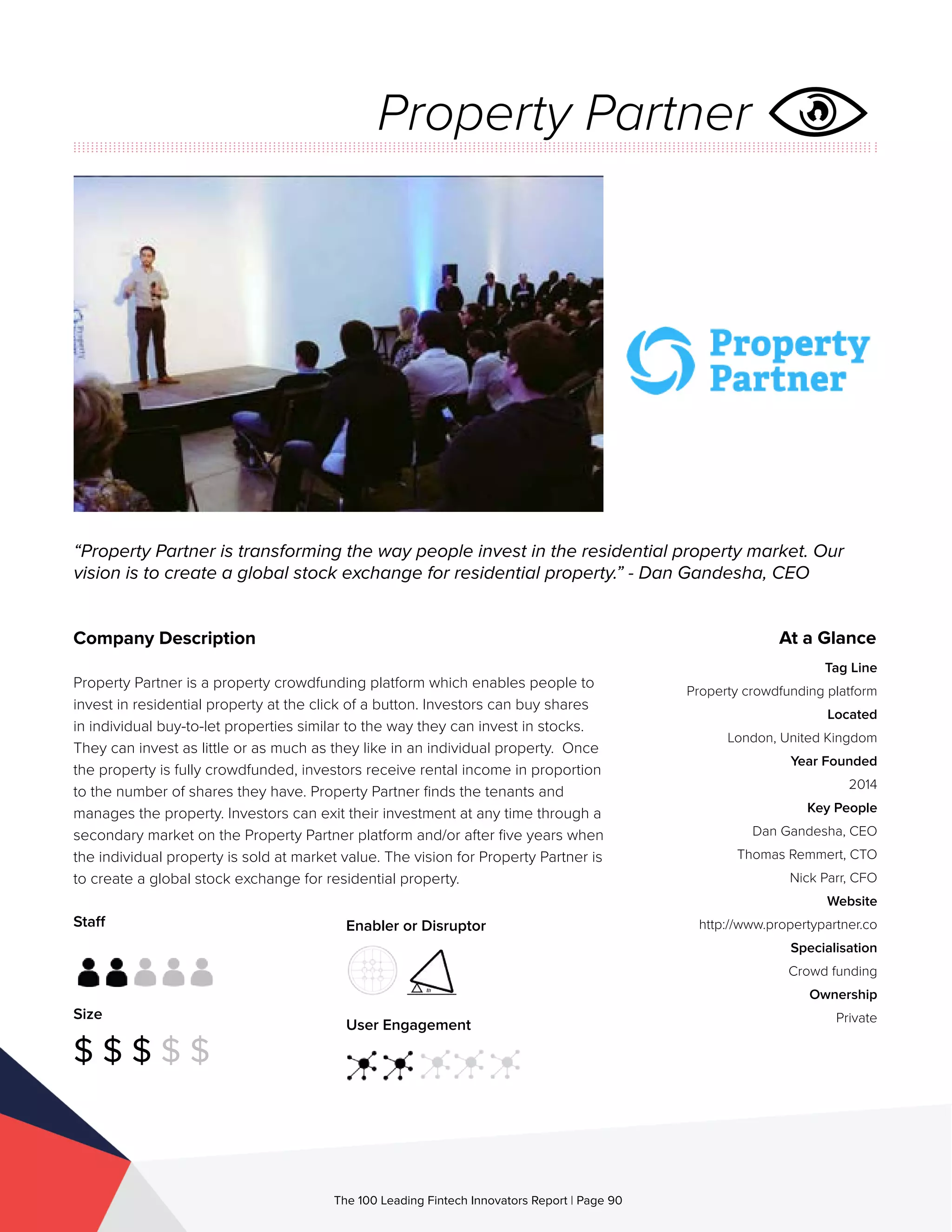 Staff
Size
$ $ $ $ $
Enabler or Disruptor
User Engagement
The 100 Leading Fintech Innovators Report | Page 90
Company Description
Property Partner is a property crowdfunding platform which enables people to
invest in residential property at the click of a button. Investors can buy shares
in individual buy-to-let properties similar to the way they can invest in stocks.
They can invest as little or as much as they like in an individual property. Once
the property is fully crowdfunded, investors receive rental income in proportion
to the number of shares they have. Property Partner finds the tenants and
manages the property. Investors can exit their investment at any time through a
secondary market on the Property Partner platform and/or after five years when
the individual property is sold at market value. The vision for Property Partner is
to create a global stock exchange for residential property.
“Property Partner is transforming the way people invest in the residential property market. Our
vision is to create a global stock exchange for residential property.” - Dan Gandesha, CEO
At a Glance
Tag Line
Property crowdfunding platform
Located
London, United Kingdom
Year Founded
2014
Key People
Dan Gandesha, CEO
Thomas Remmert, CTO
Nick Parr, CFO
Website
http://www.propertypartner.co
Specialisation
Crowd funding
Ownership
Private
Property Partner
 