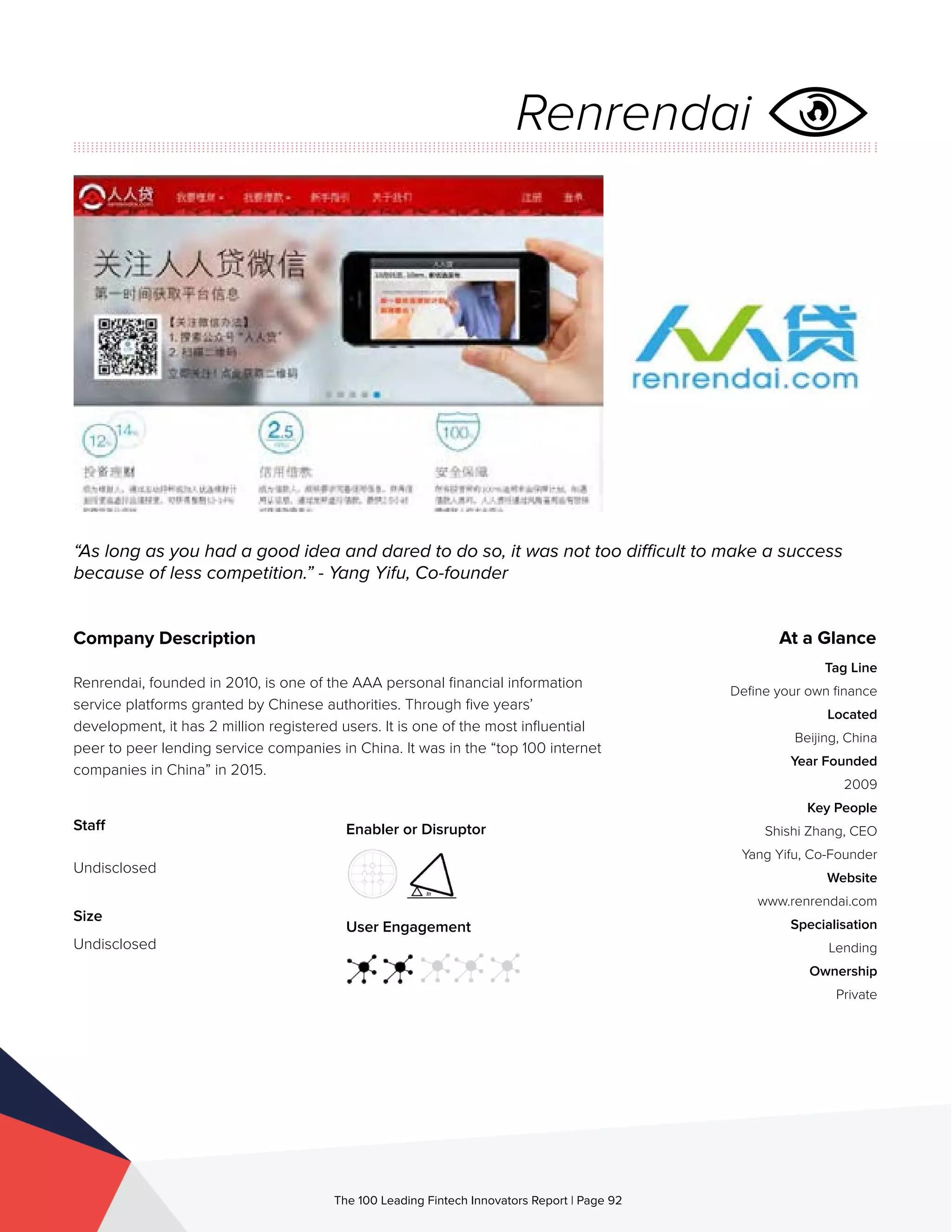 Staff
Undisclosed
Size
Undisclosed
Enabler or Disruptor
User Engagement
The 100 Leading Fintech Innovators Report | Page 92
Company Description
Renrendai, founded in 2010, is one of the AAA personal financial information
service platforms granted by Chinese authorities. Through five years’
development, it has 2 million registered users. It is one of the most influential
peer to peer lending service companies in China. It was in the “top 100 internet
companies in China” in 2015.
“As long as you had a good idea and dared to do so, it was not too difficult to make a success
because of less competition.” - Yang Yifu, Co-founder
At a Glance
Tag Line
Define your own finance
Located
Beijing, China
Year Founded
2009
Key People
Shishi Zhang, CEO
Yang Yifu, Co-Founder
Website
www.renrendai.com
Specialisation
Lending
Ownership
Private
Renrendai
 