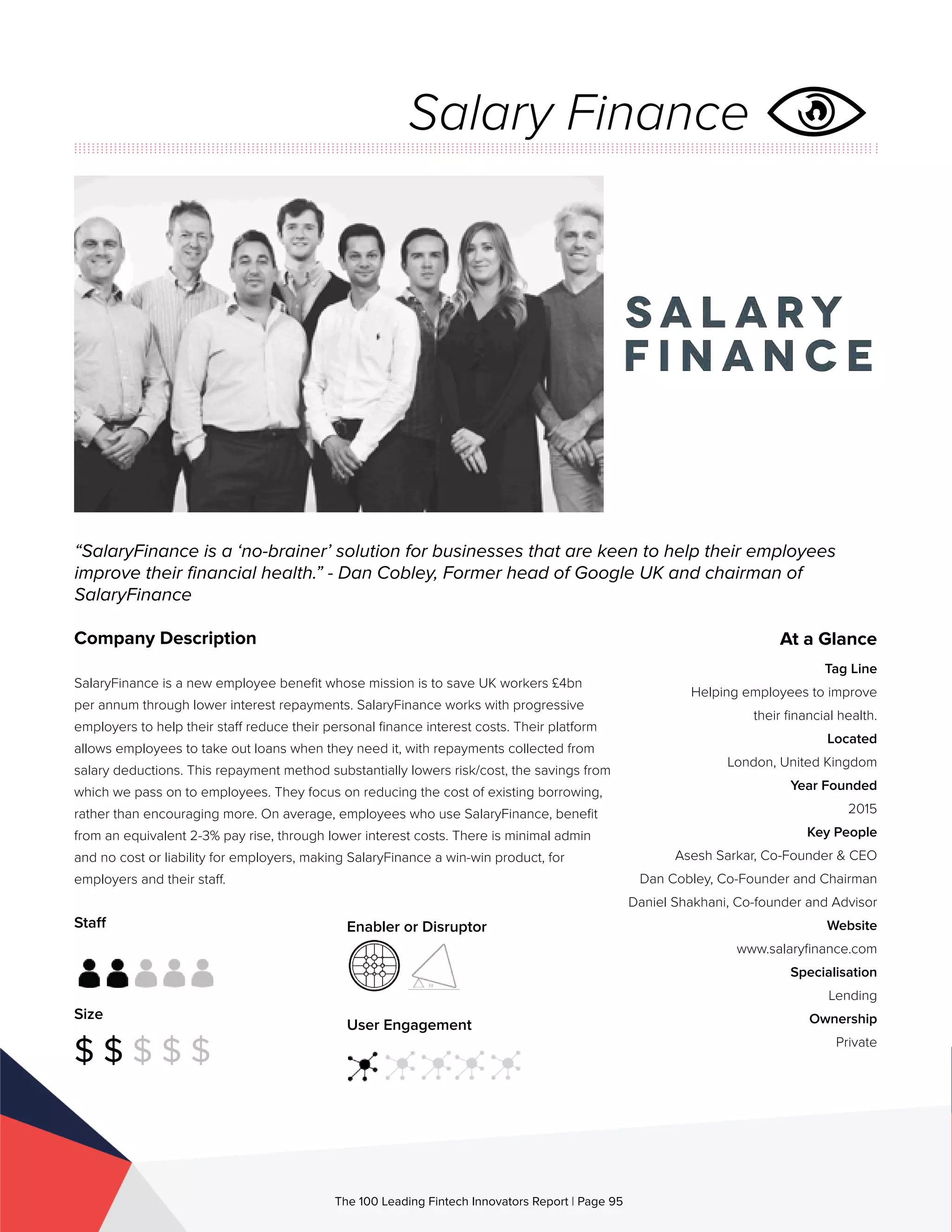 Staff
Size
$ $ $ $ $
Enabler or Disruptor
User Engagement
The 100 Leading Fintech Innovators Report | Page 95
Company Description
SalaryFinance is a new employee benefit whose mission is to save UK workers £4bn
per annum through lower interest repayments. SalaryFinance works with progressive
employers to help their staff reduce their personal finance interest costs. Their platform
allows employees to take out loans when they need it, with repayments collected from
salary deductions. This repayment method substantially lowers risk/cost, the savings from
which we pass on to employees. They focus on reducing the cost of existing borrowing,
rather than encouraging more. On average, employees who use SalaryFinance, benefit
from an equivalent 2-3% pay rise, through lower interest costs. There is minimal admin
and no cost or liability for employers, making SalaryFinance a win-win product, for
employers and their staff.
“SalaryFinance is a ‘no-brainer’ solution for businesses that are keen to help their employees
improve their financial health.” - Dan Cobley, Former head of Google UK and chairman of
SalaryFinance
At a Glance
Tag Line
Helping employees to improve
their financial health.
Located
London, United Kingdom
Year Founded
2015
Key People
Asesh Sarkar, Co-Founder & CEO
Dan Cobley, Co-Founder and Chairman
Daniel Shakhani, Co-founder and Advisor
Website
www.salaryfinance.com
Specialisation
Lending
Ownership
Private
Salary Finance
 