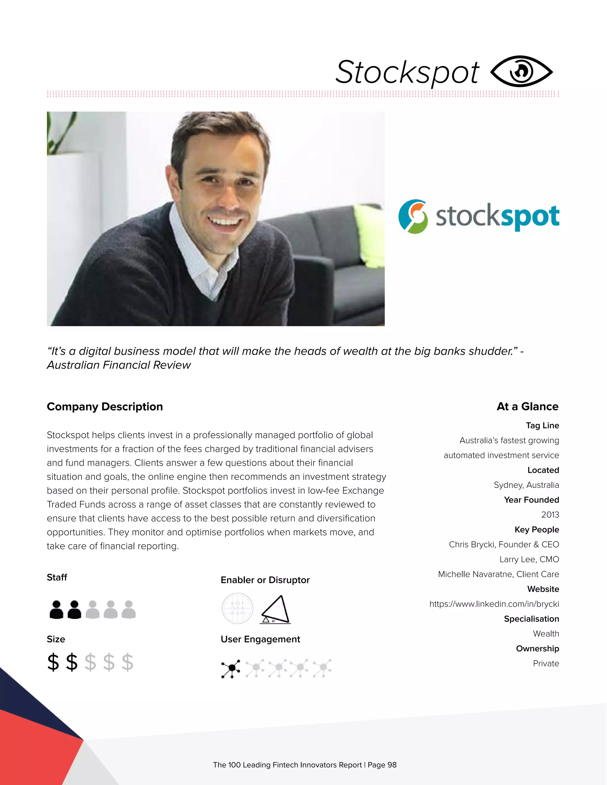 Staff
Size
$ $ $ $ $
Enabler or Disruptor
User Engagement
The 100 Leading Fintech Innovators Report | Page 98
Company Description
Stockspot helps clients invest in a professionally managed portfolio of global
investments for a fraction of the fees charged by traditional financial advisers
and fund managers. Clients answer a few questions about their financial
situation and goals, the online engine then recommends an investment strategy
based on their personal profile. Stockspot portfolios invest in low-fee Exchange
Traded Funds across a range of asset classes that are constantly reviewed to
ensure that clients have access to the best possible return and diversification
opportunities. They monitor and optimise portfolios when markets move, and
take care of financial reporting.
“It’s a digital business model that will make the heads of wealth at the big banks shudder.” -
Australian Financial Review
At a Glance
Tag Line
Australia’s fastest growing
automated investment service
Located
Sydney, Australia
Year Founded
2013
Key People
Chris Brycki, Founder & CEO
Larry Lee, CMO
Michelle Navaratne, Client Care
Website
https://www.linkedin.com/in/brycki
Specialisation
Wealth
Ownership
Private
Stockspot
 