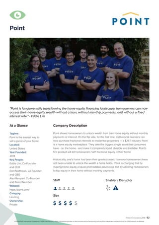 Fintech Innovators 2016 | 92
Point
Company Description
Point allows homeowners to unlock wealth from their home equity without monthly
payments or interest. On the flip side, for the first time, institutional investors can
now purchase fractional interests in residential properties — a $26T industry. Point
is a home equity marketplace. They take the biggest single asset that consumers
have - i.e. the home - and make it completely liquid, divisible and tradable. Point's
first product will let homeowners 'sell' fractional equity in their home.
Historically, one's home has been their greatest asset, however homeowners have
not been unable to unlock the wealth a home holds. Point is changing that by
making home equity a liquid and tradable asset class and by allowing homeowners
to tap equity in their home without monthly payments.
"Point is fundamentally transforming the home equity financing landscape, homeowners can now
access their home equity wealth without a loan, without monthly payments, and without a fixed
interest rate." - Eddie Lim
At a Glance
Tagline:
Point is the easiest way to
sell a piece of your home
Located:
United States
Year Founded:
2014
Key People:
Eddie Lim, Co-Founder
and CEO
Eoin Matthews, Co-Founder
and CBO
Alex Rampell, Co-Founder
and Board Member
Website:
https://point.com/
Category:
Lending
Ownership:
Private
Staff
👤 👤 👤 👤 👤 
Size
$ $ $ $ $
Enabler / Disruptor
 

© 2016 KPMG International Cooperative (“KPMG International”). KPMG International provides no client services and is a Swiss entity with which the independent member firms of the KPMG network are affiliated.
 