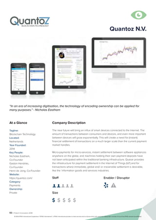 93 | Fintech Innovators 2016
Company Description
The near future will bring an influx of smart devices connected to the Internet. The
amount of transactions between consumers and devices, and even more important
between devices will grow exponentially. This will create a need for (instant)
financial settlement of transactions on a much larger scale than the current payment
market handles.
Micro-payments for micro-services, instant settlement between software appliances
anywhere on the globe, and machines holding their own payment deposits have
not been anticipated within the traditional banking infrastructure. Quasar provides
the infrastructure for payment settlement in the Internet of Things (IoT) and for
transactions where immediate, global and/ or irreversible settlement is desirable,
like the `information goods and services industries.
Quantoz N.V.
“In an era of increasing digitisation, the technology of encoding ownership can be applied for
many purposes." - Nicholas Eastham
At a Glance
Tagline:
Blockchain Technology
Located:
Netherlands
Year Founded:
2014
Key People:
Nicholas Eastham,
Co-Founder
Gaston Hendriks,
Co-Founder
Henri de Jong, Co-Founder
Website:
https://quantoz.com/
Category:
Payments
Ownership:
Private
Staff
👤 👤 👤 👤 👤
Size
$ $ $ $ $
Enabler / Disruptor
 

© 2016 KPMG International Cooperative (“KPMG International”). KPMG International provides no client services and is a Swiss entity with which the independent member firms of the KPMG network are affiliated.
 
