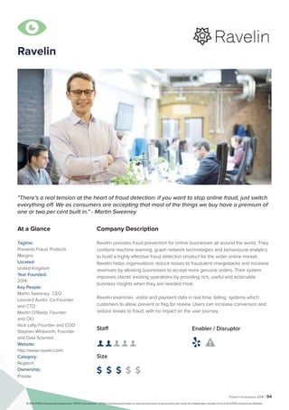 Fintech Innovators 2016 | 94
Ravelin
Company Description
Ravelin provides fraud prevention for online businesses all around the world. They
combine machine learning, graph network technologies and behavioural analytics
to build a highly effective fraud detection product for the wider online market.
Ravelin helps organisations reduce losses to fraudulent chargebacks and increase
revenues by allowing businesses to accept more genuine orders. Their system
improves clients' existing operations by providing rich, useful and actionable
business insights when they are needed most.
Ravelin examines visitor and payment data in real time, telling systems which
customers to allow, prevent or flag for review. Users can increase conversion and
reduce losses to fraud, with no impact on the user journey.
"There’s a real tension at the heart of fraud detection: if you want to stop online fraud, just switch
everything off. We as consumers are accepting that most of the things we buy have a premium of
one or two per cent built in.” - Martin Sweeney
At a Glance
Tagline:
Prevents Fraud. Protects
Margins
Located:
United Kingdom
Year Founded:
2014
Key People:
Martin Sweeney	 CEO
Leonard Austin, Co-Founder
and CTO
Mairtin O'Riada, Founder
and CIO
Nick Lally, Founder and COO
Stephen Whitworth, Founder
and Data Scientist
Website:
http://www.ravelin.com/
Category:
Regtech
Ownership:
Private
Staff
👤 👤 👤 👤 👤
Size
$ $ $ $ $
Enabler / Disruptor
 

© 2016 KPMG International Cooperative (“KPMG International”). KPMG International provides no client services and is a Swiss entity with which the independent member firms of the KPMG network are affiliated.
 