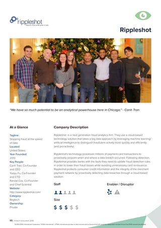 95 | Fintech Innovators 2016
Company Description
Rippleshot is a next generation fraud analytics firm. They use a cloud-based
technology solution that takes a big data approach by leveraging machine learning/
artificial intelligence to distinguish fraudulent activity more quickly and efficiently
(and pro-actively).
Rippleshot's technology processes millions of payment card transactions to
proactively pinpoint when and where a data breach occurred. Following detection,
Rippleshot provides banks with the tools they need to update fraud detection rules
in order to lower their fraud losses while avoiding unnecessary card re-issuance.
Rippleshot protects consumer credit information and the integrity of the merchant
payment network by proactively detecting data breaches through a cloud-based
solution.
Rippleshot
“We have so much potential to be an analytical powerhouse here in Chicago.” - Canh Tran
At a Glance
Tagline:
Stopping fraud at the speed
of data
Located:
United States
Year Founded:
2013
Key People:
Canh Tran, Co-Founder
and CEO
Yueyu Fu, Co-Founder
and CTO
Randal Cox, Co-Founder
and Chief Scientist
Website:
http://www.rippleshot.com/
Category:
Regtech
Ownership:
Private
Staff
👤 👤 👤 👤 👤
Size
$ $ $ $ $
Enabler / Disruptor
 

© 2016 KPMG International Cooperative (“KPMG International”). KPMG International provides no client services and is a Swiss entity with which the independent member firms of the KPMG network are affiliated.
 