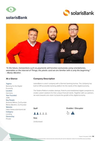 Fintech Innovators 2016 | 96
solarisBank
Company Description
solarisBank is a tech company with a German banking license. The company has
built an API-accessible banking platform for the needs of the digital economy.
The Solaris-Platform enables startups, fintechs and established digital companies to
create custom solutions for their unique financial needs. Together with our partners,
we work towards one vision: to boost the growth of the digital economy.
“In the future, transactions such as payments will function exclusively using smartphones,
wearables or the Internet of Things; the plastic card we are familiar with is only the beginning."
- Marko Wenthin
At a Glance
Tagline:
Banking for the Digital
Economy
Located:
Germany
Year Founded:
2016
Key People:
Andreas Bittner, Co-Founder
Marko Wenthin, Co-Founder
Website:
https://www.solarisbank.de/
Category:
Lending
Ownership:
Private
Staff
👤 👤 👤 👤 👤
Size
Undisclosed
Enabler / Disruptor
 

© 2016 KPMG International Cooperative (“KPMG International”). KPMG International provides no client services and is a Swiss entity with which the independent member firms of the KPMG network are affiliated.
 