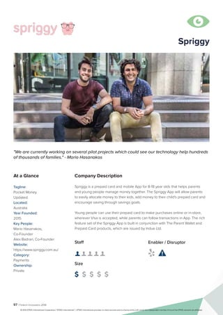 97 | Fintech Innovators 2016
Company Description
Spriggy is a prepaid card and mobile App for 8-18 year olds that helps parents
and young people manage money together. The Spriggy App will allow parents
to easily allocate money to their kids, add money to their child's prepaid card and
encourage saving through savings goals.
Young people can use their prepaid card to make purchases online or in-store,
wherever Visa is accepted, while parents can follow transactions in App. The rich
feature set of the Spriggy App is built in conjunction with The Parent Wallet and
Prepaid Card products, which are issued by Indue Ltd.
Spriggy
"We are currently working on several pilot projects which could see our technology help hundreds
of thousands of families." - Mario Hasanakos
At a Glance
Tagline:
Pocket Money.
Updated.
Located:
Australia
Year Founded:
2015
Key People:
Mario Hasanakos,
Co-Founder
Alex Badran, Co-Founder
Website:
https://www.spriggy.com.au/
Category:
Payments
Ownership:
Private
Staff
👤 👤 👤 👤 👤 
Size
$ $ $ $ $
Enabler / Disruptor
 

© 2016 KPMG International Cooperative (“KPMG International”). KPMG International provides no client services and is a Swiss entity with which the independent member firms of the KPMG network are affiliated.
 