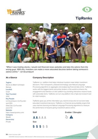 99 | Fintech Innovators 2016
Company Description
TipRanks is a platform that helps individual investors make better investment
decisions. Their transparent, unbiased technology uses Natural Language
Processing algorithms to aggregate and analyse big financial data online. TipRanks
works with the biggest banks and online brokers in the world to enhance the
engagement and retention on their platform by providing interactive research tools
with actionable items. TipRanks can turn any platform into a high-end research tool
for retail investors.
TipRanks gives you all the information you need to know who to trust and make
educated investment decisions. TipRanks is a financial accountability engine that
uses machine learning and Natural Language Processing algorithms to measure
the performance of anyone giving investment advice online.
TipRanks
“When I was trading stocks, I would visit financial news websites and take the advice from the
wrong guys. With this, investors can make a more educated decision before taking someone’s
advice online.” - Uri Gruenbaum
At a Glance
Tagline:
Stocks to Watch & Analyst
Ratings
Located:
Israel
Year Founded:
2012
Key People:
Uri Gruenbaum, Co-Founder
and CEO
Gilad Gat, Co-Founder
and CTO
Website:
https://www.tipranks.com/
Category:
Wealth
Ownership:
Private
Staff
👤 👤 👤 👤 👤
Size
$ $ $ $ $
Enabler / Disruptor
 

© 2016 KPMG International Cooperative (“KPMG International”). KPMG International provides no client services and is a Swiss entity with which the independent member firms of the KPMG network are affiliated.
 