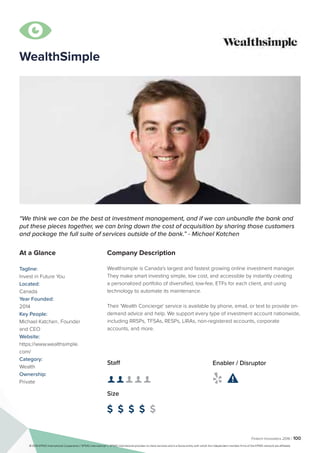 Fintech Innovators 2016 | 100
WealthSimple
Company Description
Wealthsimple is Canada's largest and fastest growing online investment manager.
They make smart investing simple, low cost, and accessible by instantly creating
a personalized portfolio of diversified, low-fee, ETFs for each client, and using
technology to automate its maintenance.
Their 'Wealth Concierge' service is available by phone, email, or text to provide on-
demand advice and help. We support every type of investment account nationwide,
including RRSPs, TFSAs, RESPs, LIRAs, non-registered accounts, corporate
accounts, and more.
“We think we can be the best at investment management, and if we can unbundle the bank and
put these pieces together, we can bring down the cost of acquisition by sharing those customers
and package the full suite of services outside of the bank.” - Michael Katchen
At a Glance
Tagline:
Invest in Future You
Located:
Canada
Year Founded:
2014
Key People:
Michael Katchen	, Founder
and CEO
Website:
https://www.wealthsimple.
com/
Category:
Wealth
Ownership:
Private
Staff
👤 👤 👤 👤 👤
Size
$ $ $ $ $
Enabler / Disruptor
 

© 2016 KPMG International Cooperative (“KPMG International”). KPMG International provides no client services and is a Swiss entity with which the independent member firms of the KPMG network are affiliated.
 