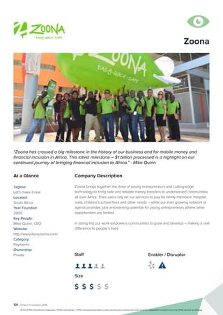 101 | Fintech Innovators 2016
Company Description
Zoona brings together the drive of young entrepreneurs and cutting-edge
technology to bring safe and reliable money transfers to underserved communities
all over Africa. Their users rely on our services to pay for family members’ hospital
visits, children’s school fees and other needs – while our ever growing network of
agents provides jobs and earning potential for young entrepreneurs where other
opportunities are limited.
In doing this our work empowers communities to grow and develop – making a real
difference to people’s lives.
Zoona
"Zoona has crossed a big milestone in the history of our business and for mobile money and
financial inclusion in Africa. This latest milestone – $1 billion processed is a highlight on our
continued journey of bringing financial inclusion to Africa.” - Mike Quinn
At a Glance
Tagline:
Let's make it real
Located:
South Africa
Year Founded:
2009
Key People:
Mike Quinn, CEO
Website:
http://www.ilovezoona.com/
Category:
Payments
Ownership:
Private Staff
👤 👤 👤 👤 👤 
Size
$ $ $ $ $
Enabler / Disruptor
 

© 2016 KPMG International Cooperative (“KPMG International”). KPMG International provides no client services and is a Swiss entity with which the independent member firms of the KPMG network are affiliated.
 
