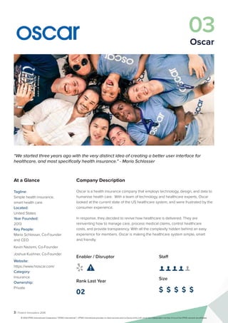 3 | Fintech Innovators 2016
03
Oscar
Company Description
Oscar is a health insurance company that employs technology, design, and data to
humanise health care. With a team of technology and healthcare experts, Oscar
looked at the current state of the US healthcare system, and were frustrated by the
consumer experience.
In response, they decided to revive how healthcare is delivered. They are
reinventing how to manage care, process medical claims, control healthcare
costs, and provide transparency. With all the complexity hidden behind an easy
experience for members. Oscar is making the healthcare system simple, smart
and friendly.
Staff
👤 👤 👤 👤 👤 
Size
$ $ $ $ $
Enabler / Disruptor
 
Rank Last Year
02
“We started three years ago with the very distinct idea of creating a better user interface for
healthcare, and most specifically health insurance.” - Mario Schlosser
At a Glance
Tagline:
Simple health insurance,
smart health care.
Located:
United States
Year Founded:
2013
Key People:
Mario Schlosser, Co-Founder
and CEO
Kevin Nazemi, Co-Founder
Joshua Kushner, Co-Founder
Website:
https://www.hioscar.com/
Category:
Insurance
Ownership:
Private
© 2016 KPMG International Cooperative (“KPMG International”). KPMG International provides no client services and is a Swiss entity with which the independent member firms of the KPMG network are affiliated.
 