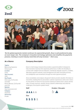 Fintech Innovators 2016 | 102
ZooZ
Company Description
Zooz is a technology company that provides a payments platform designed to
help merchants maximize their payments performance. It offers the flexibility to
connect with multiple financial institutions, seamlessly integrate acquirers, e-wallets,
alternative payment methods, fraud management and other third-party services,
and intelligently route transactions through the entire payment process.
Zooz consolidates and analyses all payment data to provide valuable information to
merchants, enabling them to personalize customer experiences online and in-store.
It is the partner of choice for any business seeking to extend reach, reduce decline
rates, increase revenues, maintain strong customer relationships and meet the
challenges of the dynamic global market.
“As the global payments market continues its exponential growth, Zooz is well positioned to play
an even larger role. The company’s innovative technology optimizes and simplifies the payments
process, meeting a crucial industry need that will only increase.” - Oren Levy
At a Glance
Tagline:
Maximizing Payments
Performance
Located:
Israel
Year Founded:
2010
Key People:
Oren Levy, Co-Founder
and CEO
Ronen Morecki, Co-Founder
and CTO
Website:
http://www.zooz.com/
Category:
Payments
Ownership:
Private
Staff
👤 👤 👤 👤 👤 
Size
$ $ $ $ $
Enabler / Disruptor
 

© 2016 KPMG International Cooperative (“KPMG International”). KPMG International provides no client services and is a Swiss entity with which the independent member firms of the KPMG network are affiliated.
 