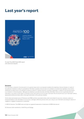 103 | Fintech Innovators 2016
Disclaimer
The information contained in this document is of a general nature and is not intended to address the objectives, financial situation or needs of
any particular individual or entity. It is provided for information purposes only and does not constitute, nor should it be regarded in any manner
whatsoever, as advice and is not intended to influence a person in making a decision, including, if applicable, in relation to any financial product
or an interest in a financial product. Although we endeavour to provide accurate and timely information, there can be no guarantee that such
information is accurate as of the date it is received or that it will continue to be accurate in the future. No one should act on such information without
appropriate professional advice after a thorough examination of the particular situation.
To the extent permissible by law, H2 Ventures and KPMG and their associated entities shall not be liable for any errors, omissions, defects or
misrepresentations in the information or for any loss or damage suffered by persons who use or rely on such information (including for reasons of
negligence, negligent misstatement or otherwise).
© 2016 H2 Ventures. The KPMG name and logo are registered trademarks or trademarks of KPMG International.
H2 Ventures holds investments in HashChing and Spriggy.
To read The 2015 Fintech100 report
visit www.h2.vc/reports
Staff
Size
$ $ $ $ $
Enabler or Disruptor
User Engagement
The 100 Leading Fintech Innovators Report
Company Description
“
Company #00
At a Glance
Tag Line
Located
Year Founded
Key People
Website
Specialisation
Key Investors
Ownership
FINTECH 100
Leading Global
Fintech Innovators
Report 2015
Last year's report
 