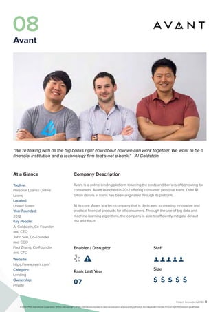 Fintech Innovators 2016 | 8
Company Description
Avant is a online lending platform lowering the costs and barriers of borrowing for
consumers. Avant launched in 2012 offering consumer personal loans. Over $1
billion dollars in loans has been originated through its platform.
At its core, Avant is a tech company that is dedicated to creating innovative and
practical financial products for all consumers. Through the use of big data and
machine-learning algorithms, the company is able to efficiently mitigate default
risk and fraud.
Staff
👤 👤 👤 👤 👤 
Size
$ $ $ $ $
Enabler / Disruptor
 
Rank Last Year
07
“We’re talking with all the big banks right now about how we can work together. We want to be a
financial institution and a technology firm that’s not a bank.” - Al Goldstein
At a Glance
Tagline:
Personal Loans | Online
Loans
Located:
United States
Year Founded:
2012
Key People:
Al Goldstein, Co-Founder
and CEO
John Sun, Co-Founder
and CCO
Paul Zhang, Co-Founder
and CTO
Website:
https://www.avant.com/
Category:
Lending
Ownership:
Private
08
Avant
© 2016 KPMG International Cooperative (“KPMG International”). KPMG International provides no client services and is a Swiss entity with which the independent member firms of the KPMG network are affiliated.
 