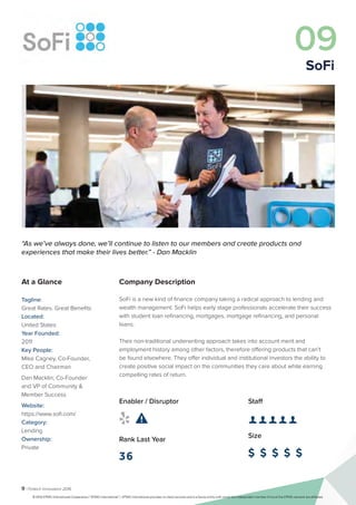 9 | Fintech Innovators 2016
Company Description
SoFi is a new kind of finance company taking a radical approach to lending and
wealth management. SoFi helps early stage professionals accelerate their success
with student loan refinancing, mortgages, mortgage refinancing, and personal
loans.
Their non-traditional underwriting approach takes into account merit and
employment history among other factors, therefore offering products that can’t
be found elsewhere. They offer individual and institutional investors the ability to
create positive social impact on the communities they care about while earning
compelling rates of return.
Staff
👤 👤 👤 👤 👤
Size
$ $ $ $ $
Enabler / Disruptor
 
Rank Last Year
36
“As we’ve always done, we’ll continue to listen to our members and create products and
experiences that make their lives better.” - Dan Macklin
At a Glance
Tagline:
Great Rates. Great Benefits
Located:
United States
Year Founded:
2011
Key People:
Mike Cagney, Co-Founder,
CEO and Chairman
Dan Macklin, Co-Founder
and VP of Community &
Member Success
Website:
https://www.sofi.com/
Category:
Lending
Ownership:
Private
09
SoFi
© 2016 KPMG International Cooperative (“KPMG International”). KPMG International provides no client services and is a Swiss entity with which the independent member firms of the KPMG network are affiliated.
 
