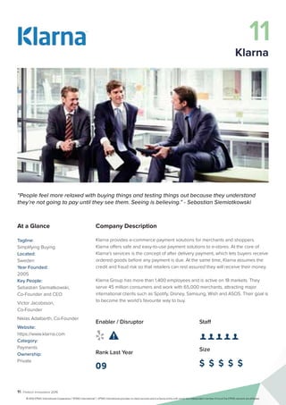 11 | Fintech Innovators 2016
Company Description
Klarna provides e-commerce payment solutions for merchants and shoppers.
Klarna offers safe and easy-to-use payment solutions to e-stores. At the core of
Klarna’s services is the concept of after delivery payment, which lets buyers receive
ordered goods before any payment is due. At the same time, Klarna assumes the
credit and fraud risk so that retailers can rest assured they will receive their money.
Klarna Group has more than 1,400 employees and is active on 18 markets. They
serve 45 million consumers and work with 65,000 merchants, attracting major
international clients such as Spotify, Disney, Samsung, Wish and ASOS. Their goal is
to become the world’s favourite way to buy.
Staff
👤 👤 👤 👤 👤 
Size
$ $ $ $ $
Enabler / Disruptor
 
Rank Last Year
09
“People feel more relaxed with buying things and testing things out because they understand
they’re not going to pay until they see them. Seeing is believing.” - Sebastian Siemiatkowski
At a Glance
Tagline:
Simplifying Buying
Located:
Sweden
Year Founded:
2005
Key People:
Sebastian Siemiatkowski,
Co-Founder and CEO
Victor Jacobsson,
Co-Founder
Niklas Adalberth, Co-Founder
Website:
https://www.klarna.com
Category:
Payments
Ownership:
Private
11
Klarna
© 2016 KPMG International Cooperative (“KPMG International”). KPMG International provides no client services and is a Swiss entity with which the independent member firms of the KPMG network are affiliated.
 