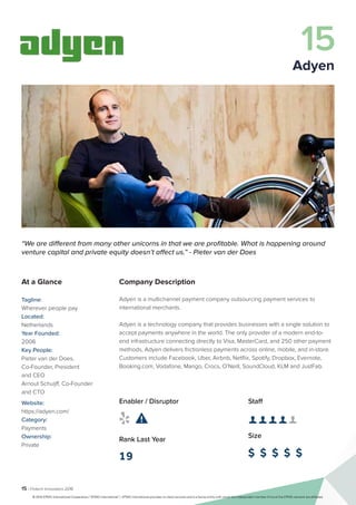15 | Fintech Innovators 2016
Company Description
Adyen is a multichannel payment company outsourcing payment services to
international merchants.
Adyen is a technology company that provides businesses with a single solution to
accept payments anywhere in the world. The only provider of a modern end-to-
end infrastructure connecting directly to Visa, MasterCard, and 250 other payment
methods, Adyen delivers frictionless payments across online, mobile, and in-store.
Customers include Facebook, Uber, Airbnb, Netflix, Spotify, Dropbox, Evernote,
Booking.com, Vodafone, Mango, Crocs, O’Neill, SoundCloud, KLM and JustFab.
Staff
👤 👤 👤 👤 👤 
Size
$ $ $ $ $
Enabler / Disruptor
 
Rank Last Year
19
“We are different from many other unicorns in that we are profitable. What is happening around
venture capital and private equity doesn’t affect us.” - Pieter van der Does
At a Glance
Tagline:
Wherever people pay
Located:
Netherlands
Year Founded:
2006
Key People:
Pieter van der Does,
Co-Founder, President
and CEO
Arnout Schuijff, Co-Founder
and CTO
Website:
https://adyen.com/
Category:
Payments
Ownership:
Private
15
Adyen
© 2016 KPMG International Cooperative (“KPMG International”). KPMG International provides no client services and is a Swiss entity with which the independent member firms of the KPMG network are affiliated.
 