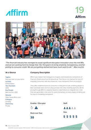 19 | Fintech Innovators 2016
Company Description
Affirm uses modern technology to re-imagine and re-build core components of
financial infrastructure from the ground up. Their focus is to improve the lives of
everyday consumers with less expensive, more transparent financial products.
They offer installment loans to consumers at the point of sale, enabling people to
take out simple loans and turn any purchase into a few monthly payments. All the
pricing through Affirm is adaptive based on data that prices marginal risk in real
time and generates a risk score for every transaction, so every aspect of taking out
the loan is completely transparent.
Staff
👤 👤 👤 👤 👤 
Size
$ $ $ $ $
Enabler / Disruptor
 
Rank Last Year
30
“The financial industry has managed to avoid significant disruptive innovation since the mid-90s,
and we are working hard to change that. Our first goal is to bring simplicity, transparency, and fair
pricing to consumer credit. We are just getting started and have much work to do.” - Max Levchin
At a Glance
Tagline:
Pay over time, on your terms
Located:
United States
Year Founded:
2012
Key People:
Max Levchin, CEO
Website:
https://www.affirm.com/
Category:
Lending
Ownership:
Private
19
Affirm
© 2016 KPMG International Cooperative (“KPMG International”). KPMG International provides no client services and is a Swiss entity with which the independent member firms of the KPMG network are affiliated.
 