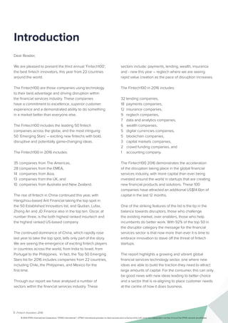 i | Fintech Inovators 2016
Introduction
Dear Reader,
We are pleased to present the third annual ‘Fintech100’,
the best fintech innovators, this year from 22 countries
around the world.
The Fintech100 are those companies using technology
to their best advantage and driving disruption within
the financial services industry. These companies
have a commitment to excellence, superior customer
experience and a demonstrated ability to do something
in a market better than everyone else.
The Fintech100 includes the leading 50 fintech
companies across the globe, and the most intriguing
50 ‘Emerging Stars’ – exciting new fintechs with bold,
disruptive and potentially game-changing ideas.
The Fintech100 in 2016 includes:
35 companies from The Americas,
28 companies from the EMEA,
14 companies from Asia,
13 companies from the UK, and
10 companies from Australia and New Zealand.
The rise of fintech in China continued this year, with
Hangzhou-based Ant Financial taking the top spot in
the 50 Established Innovators list, and Qudian, Lufax,
Zhong An and JD Finance also in the top ten. Oscar, at
number three, is the both highest ranked insurtech and
the highest ranked US-based company.
The continued dominance of China, which rapidly rose
last year to take the top spot, tells only part of the story.
We are seeing the emergence of exciting fintech players
in countries across the world, from India to Israel, from
Portugal to the Philippines. In fact, the Top 50 Emerging
Stars list for 2016 includes companies from 22 countries,
including Chile, the Philippines, and Mexico for the
first time.
Through our report we have analysed a number of
sectors within the financial services industry. These
sectors include: payments, lending, wealth, insurance
and - new this year – regtech where we are seeing
rapid value creation as the pace of disruption increases.
The Fintech100 in 2016 includes:
32 lending companies,
18 payments companies,
12 insurance companies,
9 regtech companies,
7 data and analytics companies,
6 wealth companies,
5 digital currencies companies,
5 blockchain companies,
3 capital markets companies,
2 crowd funding companies, and
1 accounting company.
The Fintech100 2016 demonstrates the acceleration
of the disruption taking place in the global financial
services industry, with more capital than ever being
invested around the world in startups that are creating
new financial products and solutions. These 100
companies have attracted an additional US$14.6bn of
capital in the last 12 months.
One of the striking features of the list is the tip in the
balance towards disruptors, those who challenge
the existing market, over enablers, those who help
incumbents do better work. With 92% of the top 50 in
the disruptor category the message for the financial
services sector is that now more than ever it is time to
embrace innovation to stave off the threat of fintech
startups.
The report highlights a growing and vibrant global
financial services technology sector, one where new
ideas are able to build the traction they need to attract
large amounts of capital. For the consumer, this can only
be good news with new ideas leading to better choice
and a sector that is re-aligning to place customer needs
at the centre of how it does business.
© 2016 KPMG International Cooperative (“KPMG International”). KPMG International provides no client services and is a Swiss entity with which the independent member firms of the KPMG network are affiliated.
 