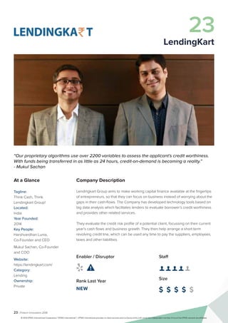23 | Fintech Innovators 2016
Company Description
Lendingkart Group aims to make working capital finance available at the fingertips
of entrepreneurs, so that they can focus on business instead of worrying about the
gaps in their cash-flows. The Company has developed technology tools based on
big data analysis which facilitates lenders to evaluate borrower’s credit worthiness
and provides other related services.
They evaluate the credit risk profile of a potential client, focussing on their current
year’s cash flows and business growth. They then help arrange a short term
revolving credit line, which can be used any time to pay the suppliers, employees,
taxes and other liabilities.
Staff
👤 👤 👤 👤 👤 
Size
$ $ $ $ $
Enabler / Disruptor
 
Rank Last Year
NEW
“Our proprietary algorithms use over 2200 variables to assess the applicant’s credit worthiness.
With funds being transferred in as little as 24 hours, credit-on-demand is becoming a reality.”
- Mukul Sachan
At a Glance
Tagline:
Think Cash, Think
Lendingkart Group!
Located:
India
Year Founded:
2014
Key People:
Harshvardhan Lunia,
Co-Founder and CEO
Mukul Sachan, Co-Founder
and COO
Website:
https://lendingkart.com/
Category:
Lending
Ownership:
Private
23
LendingKart
© 2016 KPMG International Cooperative (“KPMG International”). KPMG International provides no client services and is a Swiss entity with which the independent member firms of the KPMG network are affiliated.
 