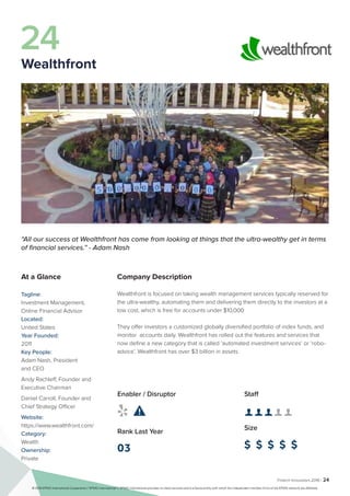 Fintech Innovators 2016 | 24
Company Description
Wealthfront is focused on taking wealth management services typically reserved for
the ultra-wealthy, automating them and delivering them directly to the investors at a
low cost, which is free for accounts under $10,000
They offer investors a customized globally diversified portfolio of index funds, and
monitor accounts daily. Wealthfront has rolled out the features and services that
now define a new category that is called ‘automated investment services’ or ‘robo-
advice’. Wealthfront has over $3 billion in assets.
Staff
👤 👤 👤 👤 👤 
Size
$ $ $ $ $
Enabler / Disruptor
 
Rank Last Year
03
“All our success at Wealthfront has come from looking at things that the ultra-wealthy get in terms
of financial services.” - Adam Nash
At a Glance
Tagline:
Investment Management,
Online Financial Advisor
Located:
United States
Year Founded:
2011
Key People:
Adam Nash, President
and CEO
Andy Rachleff, Founder and
Executive Chairman
Daniel Carroll, Founder and
Chief Strategy Officer
Website:
https://www.wealthfront.com/
Category:
Wealth
Ownership:
Private
24
Wealthfront
© 2016 KPMG International Cooperative (“KPMG International”). KPMG International provides no client services and is a Swiss entity with which the independent member firms of the KPMG network are affiliated.
 