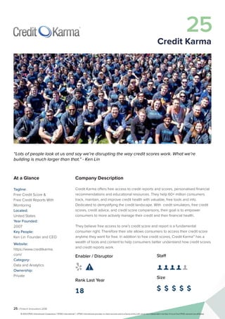 25 | Fintech Innovators 2016
Company Description
Credit Karma offers free access to credit reports and scores, personalised financial
recommendations and educational resources. They help 60+ million consumers
track, maintain, and improve credit health with valuable, free tools and info.
Dedicated to demystifying the credit landscape. With credit simulators, free credit
scores, credit advice, and credit score comparisons, their goal is to empower
consumers to more actively manage their credit and their financial health.
They believe free access to one’s credit score and report is a fundamental
consumer right. Therefore their site allows consumers to access their credit score
anytime they want for free. In addition to free credit scores, Credit Karma™ has a
wealth of tools and content to help consumers better understand how credit scores
and credit reports work.
Staff
👤 👤 👤 👤 👤 
Size
$ $ $ $ $
Enabler / Disruptor
 
Rank Last Year
18
“Lots of people look at us and say we’re disrupting the way credit scores work. What we’re
building is much larger than that.” - Ken Lin
At a Glance
Tagline:
Free Credit Score &
Free Credit Reports With
Monitoring
Located:
United States
Year Founded:
2007
Key People:
Ken Lin	 Founder and CEO
Website:
https://www.creditkarma.
com/
Category:
Data and Analytics
Ownership:
Private
25
Credit Karma
© 2016 KPMG International Cooperative (“KPMG International”). KPMG International provides no client services and is a Swiss entity with which the independent member firms of the KPMG network are affiliated.
 