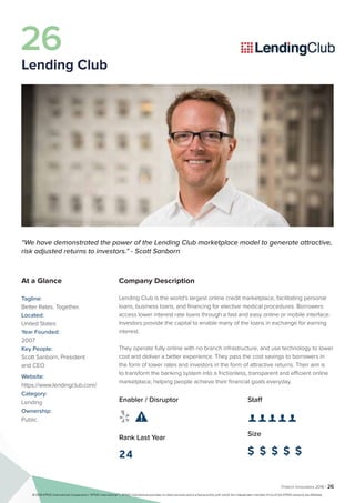 Fintech Innovators 2016 | 26
Company Description
Lending Club is the world’s largest online credit marketplace, facilitating personal
loans, business loans, and financing for elective medical procedures. Borrowers
access lower interest rate loans through a fast and easy online or mobile interface.
Investors provide the capital to enable many of the loans in exchange for earning
interest.
They operate fully online with no branch infrastructure, and use technology to lower
cost and deliver a better experience. They pass the cost savings to borrowers in
the form of lower rates and investors in the form of attractive returns. Their aim is
to transform the banking system into a frictionless, transparent and efficient online
marketplace, helping people achieve their financial goals everyday.
Staff
👤 👤 👤 👤 👤 
Size
$ $ $ $ $
Enabler / Disruptor
 
Rank Last Year
24
“We have demonstrated the power of the Lending Club marketplace model to generate attractive,
risk adjusted returns to investors.” - Scott Sanborn
At a Glance
Tagline:
Better Rates. Together.
Located:
United States
Year Founded:
2007
Key People:
Scott Sanborn, President
and CEO
Website:
https://www.lendingclub.com/
Category:
Lending
Ownership:
Public
26
Lending Club
© 2016 KPMG International Cooperative (“KPMG International”). KPMG International provides no client services and is a Swiss entity with which the independent member firms of the KPMG network are affiliated.
 