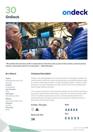 Fintech Innovators 2016 | 30
Company Description
OnDeck uses data aggregation and electronic payment technology to evaluate the
financial health of small and medium sized businesses and efficiently deliver capital
to a market underserved by banks. Through the OnDeck platform, millions of small
businesses can obtain affordable loans with a fraction of the time and effort that it
takes through traditional channels.
The company’s proprietary credit models look deeper into the health of businesses,
focusing on overall business performance, rather than the owner’s personal credit
history. The OnDeck system also provides a critically needed mechanism for
financial institutions and other business service providers to efficiently reach the
Main Street small business market.
Staff
👤 👤 👤 👤 👤 
Size
$ $ $ $ $
Enabler / Disruptor
 
Rank Last Year
38
“We started the business with a simple thesis that there was a part of this market, small business
owners, that banks weren’t serving well.” - Noah Breslow
At a Glance
Tagline:
Small business loans and
financing
Located:
United States
Year Founded:
2007
Key People:
Noah Breslow, CEO
Website:
https://www.ondeck.com/
Category:
Lending
Ownership:
Public
30
OnDeck
© 2016 KPMG International Cooperative (“KPMG International”). KPMG International provides no client services and is a Swiss entity with which the independent member firms of the KPMG network are affiliated.
 