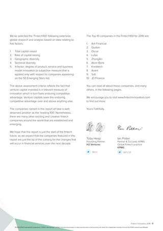 Fintech Innovators 2016 | ii
Toby Heap
Founding Partner
H2 Ventures
@tob @IP23E
Ian Pollari
Partner & Co-Lead, KPMG
Global Fintech practice
KPMG
	
We’ve selected the ‘Fintech100’ following extensive
global research and analysis based on data relating to
five factors:
1.	 Total capital raised
2.	 Rate of capital raising
3.	 Geographic diversity
4.	 Sectorial diversity
5.	 X-factor: degree of product, service and business
model innovation (a subjective measure that is
applied only with respect to companies appearing
on the 50 Emerging Stars list)
The above assessment criteria reflects the fact that
venture capital invested is a relevant measure of
innovation which in turn fuels enduring competitive
advantage. Venture capitals seek this enduring
competitive advantage over and above anything else.
The companies named in this report all take a well-
deserved position as the ‘leading 100’. Nonetheless,
there are many other exciting and creative fintech
companies around the world that are established and
emerging.
We hope that this report is just the start of the fintech
future, as we expect that the companies featured in this
report are just the tip of the iceberg for the changes that
will occur in financial services over the next decade.
The Top 10 companies in the Fintech100 for 2016 are:
1.	 Ant Financial
2.	 Qudian
3.	 Oscar
4.	 Lufax
5.	 ZhongAn
6.	 Atom Bank
7.	 Kreditech
8.	 Avant
9.	 Sofi
10.	 JD Finance
You can read all about these companies, and many
others, in the following pages.
We encourage you to visit www.fintechinnovators.com
to find out more.
Yours Faithfully,
© 2016 KPMG International Cooperative (“KPMG International”). KPMG International provides no client services and is a Swiss entity with which the independent member firms of the KPMG network are affiliated.
 